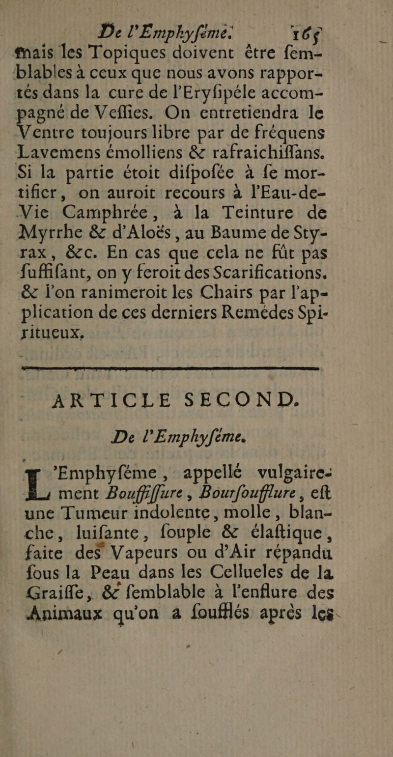 ais les Topiques doivent être fem- blables à ceux que nous avons rappor- tés dans la cure de l’'Eryfipéle accom- pagné de Veflies. On entretiendra le Ventre toujours libre par de fréquens Lavemens émolliens & rafraichiffans. Si la partie étoit difpofée à fe mor- tificr, on auroit recours à l’'Eau-de- Vie Camphrée, à la Teinture de Myrrhe & d’'Aloës , au Baume de Sty- _ rax, &c. En cas que cela ne fût pas fuffifant, on y feroit des Scarifications. & lon ranimeroit les Chairs par l'ap- plication de ces derniers Remédes Spi- ritucux, ARTICLE SECOND. De l'Emphyfeme. # ‘’Emphyféme, appellé vulgaire: L ment Bouffiflure, Bourfoufflure , eft une Tumeur indolente, molle, blan- che, luifante, fouple & élaftique, faite des Vapeurs ou d'Air répandu fous la Peau dans les Cellueles de 1a Graifle, & femblable à l'enflure des Animaux qu'on à foufllés après les. ‘
