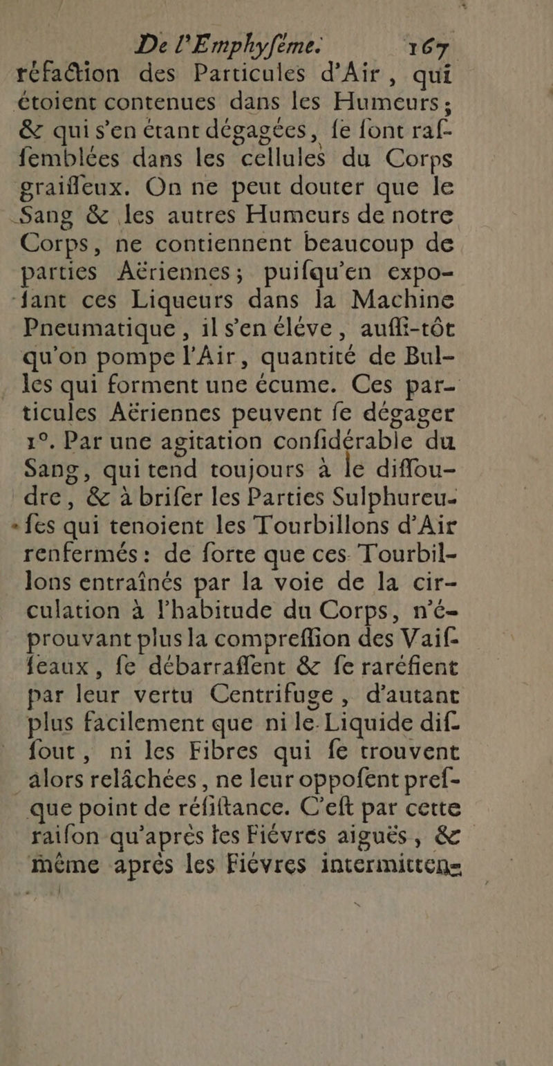ne De l'Emphyfèmes 7 67 réfation des Particules d'Air, qui étoient contenues dans les Humeurs; &amp; qui s’en étant dégagées, fe font raf- femblées dans les cellules du Corps graifeux. On ne peut douter que le Sang &amp; les autres Humeurs de notre Corps, ne contiennent beaucoup de parties Aëriennes; puifqu'en expo- ant ces Liqueurs dans la Machine Pneumatique, ils’en éléve, aufli-tôt qu'on pompe l'Air, quantité de Bul- les qui forment une écume. Ces par- ticules Aëriennes peuvent fe dégager 1°. Par une agitation confidérable du Sang, quitend toujours à le difou- dre, &amp; à brifer les Parties Sulphureu- + {es qui tenoient les Tourbillons d’Air renfermés: de forte que ces. Tourbil- lons entraînés par la voie de la cir- culation à l'habitude du Corps, n’é- prouvant plus la compreflion des Vaif- {eaux , fe débarraflent &amp; fe raréfient par leur vertu Centrifuge, d'autant plus facilement que ni le: Liquide dif- fout, ni les Fibres qui fe trouvent alors relâchées , ne leur oppofent pref- que point de réfiftance. C’eft par cette raifon qu’apres tes Fiévrés aiguës, &amp; ième aprés les Fiévres intermitten=