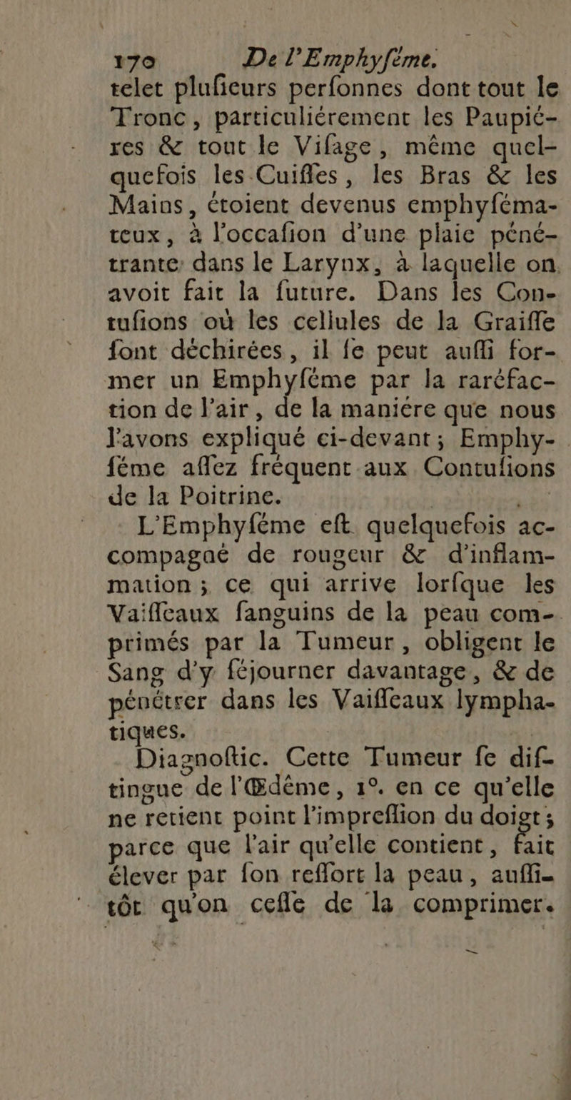 telet pluficurs perfonnes dont tout le Tronc, particuliérement les Paupic- res & tout le Vifage, même quel- quefois les Cuifles, les Bras & les Maios, croient devenus emphyféma- teux, à l’occafion d’une plaie péné- trante: dans le Larynx, à laquelle on. avoit fait la future. Dans les Con- tufions où les cellules de la Graifle font déchirées, il fe peut aufli for- mer un Emphyféme par la raréfac- tion de l'air, de la maniére que nous l'avons expliqué ei-devant; Emphy- féme aflez fréquent aux Contulions de la Poitrine. | LES L'Emphyféme eft quelquefois ac- compagaé de rougeur & d’inflam- mation ; Ce qui arrive lorfque les Vaifleaux fanguins de la peau com- primés par la Tumeur, obligent le Sang d'y féjourner davantage, & de pénétrer dans les Vaiffleaux Iympha- tiques. | Diagnoftic. Certe Tumeur fe dif- tingue de l'Œdême, 1°. en ce qu’elle ne retient point l'impreflion du Seuges parce que l'air qu'elle contient, fait élever par fon reffort la peau, auffi- tôt quon cefle de la comprimer. be”