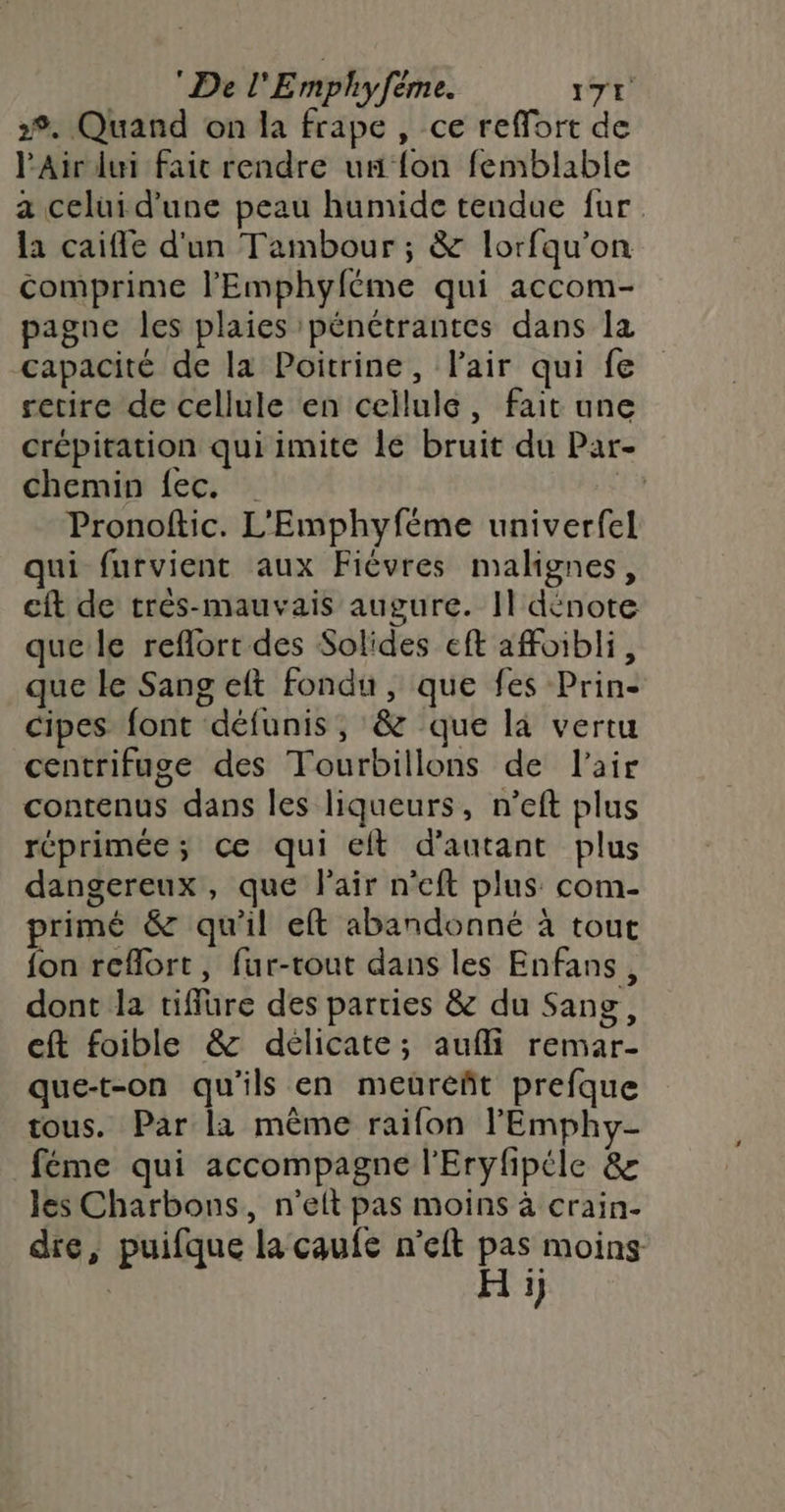 2%. Quand on la frape , ce reffort de l'Air lui fait rendre un fon femblable a celui d'une peau humide tendue fur la caifle d'un Tambour ; &amp; lorfqu'on comprime l'Emphyféme qui accom- pagne les plaies pénétrantes dans la capacité de la Poitrine, l'air qui fe retire de cellule en cellule, fait une crépitation qui imite le bruit du Par- chemin {ec. … ! Pronoftic. L'Emphyféme univerfel qui furvient aux Fiévres malignes, cft de très-mauvais augure. Il dénote que le reflort des Solides eft afoibli, que le Sang eft fondu, que fes Prin- cipes font défunis, &amp; que là vertu centrifuge des Tourbillons de l'air contenus dans les liqueurs, n’eft plus réprimée; ce qui eft d'autant plus dangereux, que Fair n’eft plus com- primé &amp; qu'il eft abandonné à tout fon reflort, fur-tout dans les Enfans, dont la tiffure des parties &amp; du Sang, eft foible &amp; délicate; aufli remar- que-t-on qu'ils en meuüreñt prefque tous. Par la même raifon l'Emphy- féme qui accompagne l'Eryfipéle &amp; les Charbons, n’elt pas moins à crain- die, puifque la caufe n'eft pas moins | H :)
