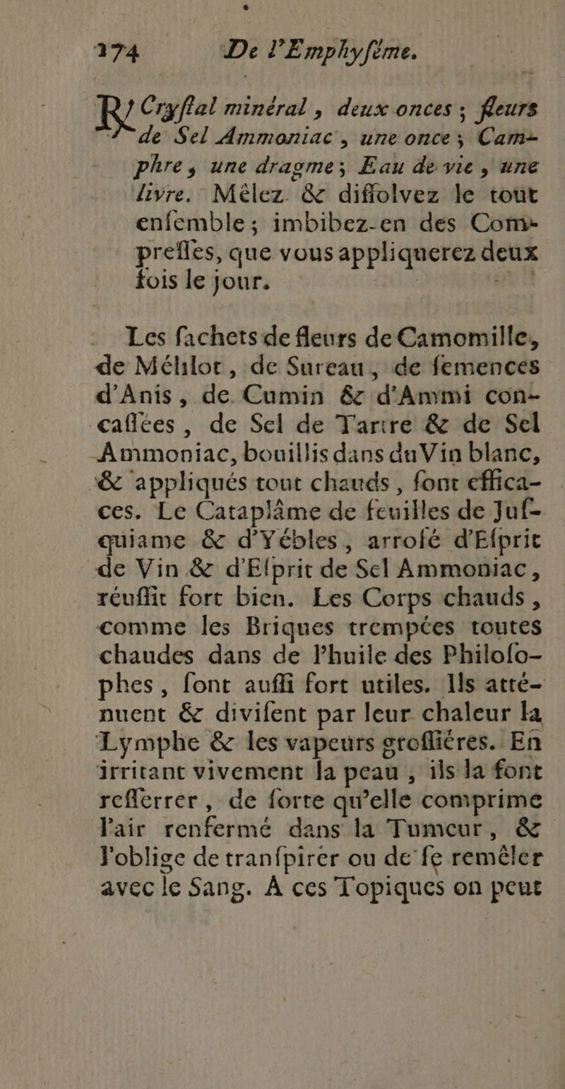 Cryflal minéral, deux onces ; fleurs 1 de Sel Ammoniac , une once; Cam- phre, une dragme; Eau de vie, une livre. Mélez &amp; diflolvez le tout enfemble ; imbibez-en des Coms prefles, que vous appliquerez deux fois le jour. ; HP 21 Les fachets de fleurs de Camomille, de Mélilot, de Sureau, de femences d’Anis, de Cumin 6 d'Ammi con- caflées, de Sel de Tarire &amp; de Sel _Ammoniac, bouillis dans du Vin blanc, &amp; appliqués tout chauds, fonc effica- ces. Le Cataplâme de feuilles de Juf- quiame &amp; d’Yébles, arrofé d'Efprit de Vin &amp; d'Elprit de Sel Ammoniac, réuffit fort bien. Les Corps chauds, comme les Briques trempées routes chaudes dans de l'huile des Philofo- phes, font aufli fort utiles. 1ls atré- nuent &amp; divifent par leur chaleur la Lymphe &amp; les vapeurs grofliéres. En irritant vivement fa peau , ils la font rcflerrer, de forte qu’elle comprime l'air renfermé dans la Tumeur, &amp; Joblige de tranfpirer ou de’fe remêler avec le Sang. À ces Topiques on peut