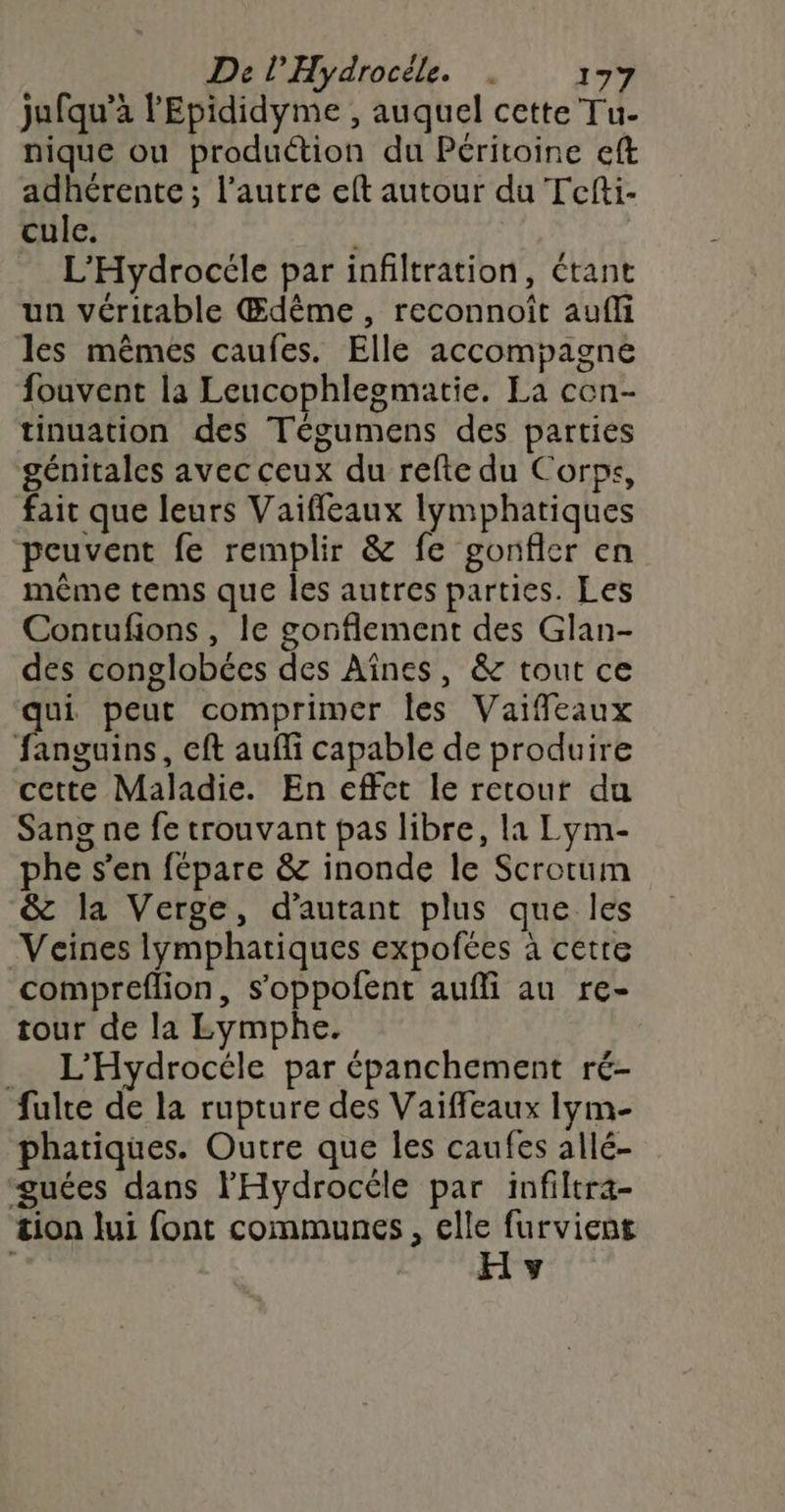 jufqu’à l'Epididyme , auquel cette Tu- nique ou production du Péritoine eft adhérente; l’autre eft autour du Tcfti- cule. L’Hydrocéle par infiltration, étant un véritable Œdème, reconnoît aufli les mêmes caufes. Elle accompagne fouvent la Leucophlesmatie. La cen- tinuation des Tégumens des parties génitales avec ceux du refte du Corps, fait que leurs Vaiffleaux lymphatiques peuvent fe remplir & fe gonfler en même tems que les autres parties. Les Contufions , le gonflement des Glan- des conglobées des Aïînes, & tout ce ae peut comprimer les Vaiffeaux fanguins, cft aufli capable de produire cette Maladie. En effet le retout du Sang ne fe trouvant pas libre, la Lym- phe s’en fépare & inonde le Scrotum & la Verge, d'autant plus que les Veïnes lymphatiques expofées à cetre compreflion, s’oppofent aufli au re- tour de la LEymphe. | _ L'Hydrocéle par épanchement ré- fulte de la rupture des Vaiffeaux lym- phatiques. Outre que les caufes allé- guées dans l'Hydrocéle par infiltra- tion lui font communes, elle furvient