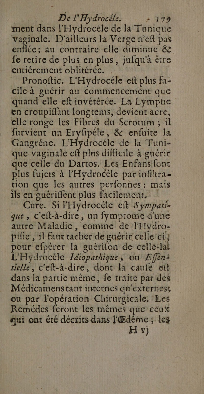 ment dans l'Hydrocéle de la Tunique vaginale. D'ailleurs la Verge n’eft pas enflée; au contraire elle diminue & fe retire de plus en plus, jufqu’à être entiérement oblitérée. . | Pronoftic. L'Hydrocéle eft plus f1- cile à guérir au commencement que quand elle eft invétérée. La Lymphe en croupiflant longtems, devient acre, elle ronge les Fibres du Scrotum ; il furvient un Erylpéle, & enfuite la Gangréne. L’'Hydrocéle de la Tuni- que vaginale eft plus difficile à guérit que celle du Dartos, Les Enfans font plus fujets à l'Hydrocéle par infiltra- tion que Îles autres perfonnes: mais ils en guériffent plus facilement, Cure. Si Hydrocéle eft Syripari- que, c'eft-à-dire, un fymptome d'une autre Maladie, comme de l'Hydro- pifie , il Faut tacher de guérir celle ci} pour efpérer la guérifon de cellé:lal L'Hydrocéle Idioparhique, ou ÆEffen: selle, c'elt-à-dire, dont la caulé eft dans la partie même, fe traite par des Médicamenstant internes qu'extérness ou par Fopération Chirurgicale. Les Remédes feront les mêmes que ceux qui ont été décrits dans l'Œdème ; les H y)
