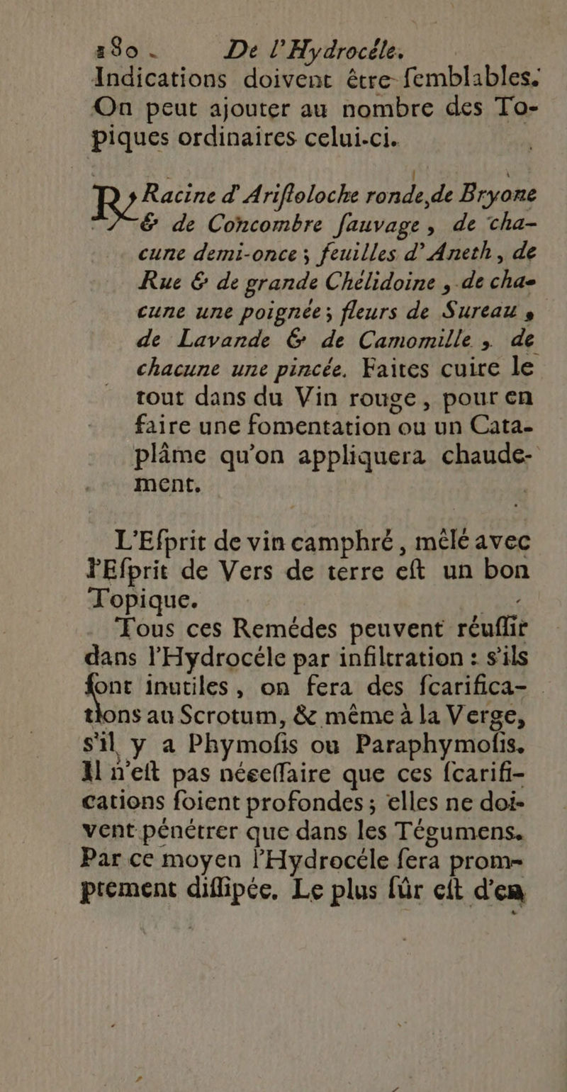 Indications doivent être femblables. On peut ajouter au nombre des To- piques ordinaires celui-ci. s | \ Racine d Arifloloche ronde, de Bryone ?TE de Concombre fauvage, de cha- cune demi-once ; feuilles d’Aneth , de Rue & de grande Chelidoine , de chas cune une poignée; fleurs de Sureau + de Lavande 6 de Camomille ; de chacune une pincée, Faites cuire le tout dans du Vin rouge, pour en faire une fomentation ou un Cata- plâme qu'on appliquera chaude- ment. L'Efprit de vin camphré, mélé avec FEfprit de Vers de terre eft un bon Topique. Paie Fous ces Remédes peuvent réuflir dans l'Hydrocéle par infiltration : s'ils Ki inutiles, on fera des fcarifica- tions au Scrotum, & même à la Verge, s'il y a Phymofis ou Paraphymolis. Al n'eft pas néecffaire que ces fcarifi- cations foient profondes; elles ne doi- vent pénétrer que dans les Tégumens. Par ce moyen l’'Hydrocéle fera prom- ptéement diflipée, Le plus {ür cit d'en