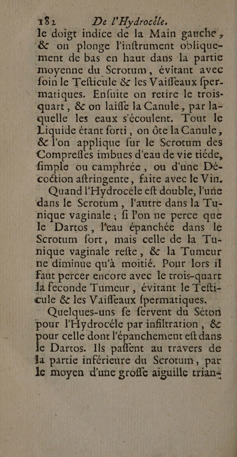 le doigt indice de la Main gauche, &amp; on plonge Finftrument oblique- ment de bas en haut dans la partie moycane du Scrotum, évitant avec foin le Tefticule &amp; les Vaiffleaux fper- matiques. Enfuite on retire le trois- quart, &amp; on laiffe la Canule, par la- quelle les eaux s'écoulent. Tout le Liquide étant forti, on Ôôte la Canule, &amp; l’on applique fur le Scrotum des Comprefles imbues d’eau de vie ticde, fimple ou camphrée, ou d'une Dé- coétion aftringente, faite avec le Vin. Quand l'Hydrocéle eft double, lune dans le Scrotum, Fautre dans la Tu- nique vaginale ; fi lon ne perce que le Dartos, l'eau épanchée dans le Scrotum fort, mais celle de Ka Tu- nique vaginale refte, &amp; la Tumeur ne diminue qu’à moitié. Pour lors il faut percer encore avec le trois-quart Ja feconde Tumeur, évitant le Tefti- cule &amp; les Vaiffeaux fpermatiques. Quelques-uns fe fervent du Séton pour l’'Hydrocéle par infiltration, &amp; pour celle dont l’épanchement eft dans le Dartos. Ils ART au travers de la partie inférieure du Scrotum, par le moyen d'une groffe aiguille trians