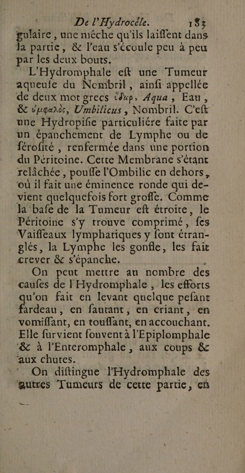 gulaire , une mèche qu'ils laiflent dans Ja partie, &amp; l'eau s'Ccoule peu à peu par les deux bouts. | L'Hydromphale eft une Tumeur aqueule du Nombril, ainfi appellée de deux mor grecs téxp, Aqua, Eau, &amp; éugaros, Umbilicus, Nombril. C'ef&amp; une Hydropife particuliére faite par un épanchement de Lymphe ou de férofité | renfermée dans une portion du Péritoine. Cette Membrane s'étant relichée , pouffe l'Ombilic en dehors, où il fait une éminence ronde qui de- vient quelquefois fort grofle. Comme Ja bafe de la Tumeur eft étroite, le Péritoine s'y trouve comprimé, fes Vaiffleaux lymphatiques y font étran- glés, la Lymphe les gonfle, les fait crever &amp; s'épanche. On peut mettre au nombre des caufes de | Hydromphale , les efforts u’on fait en levant quelque pefant Mibcat: en fautant, en criant, en vomiflant, en touffant, en accouchant. Elle furvient fouventà l'Epiplomphale ‘&amp; à l’Enteromphale, aux coups &amp; ‘aux chutes. | On diftingue l'Hydromphale des autres Tumeurs de cette partie, cn Le