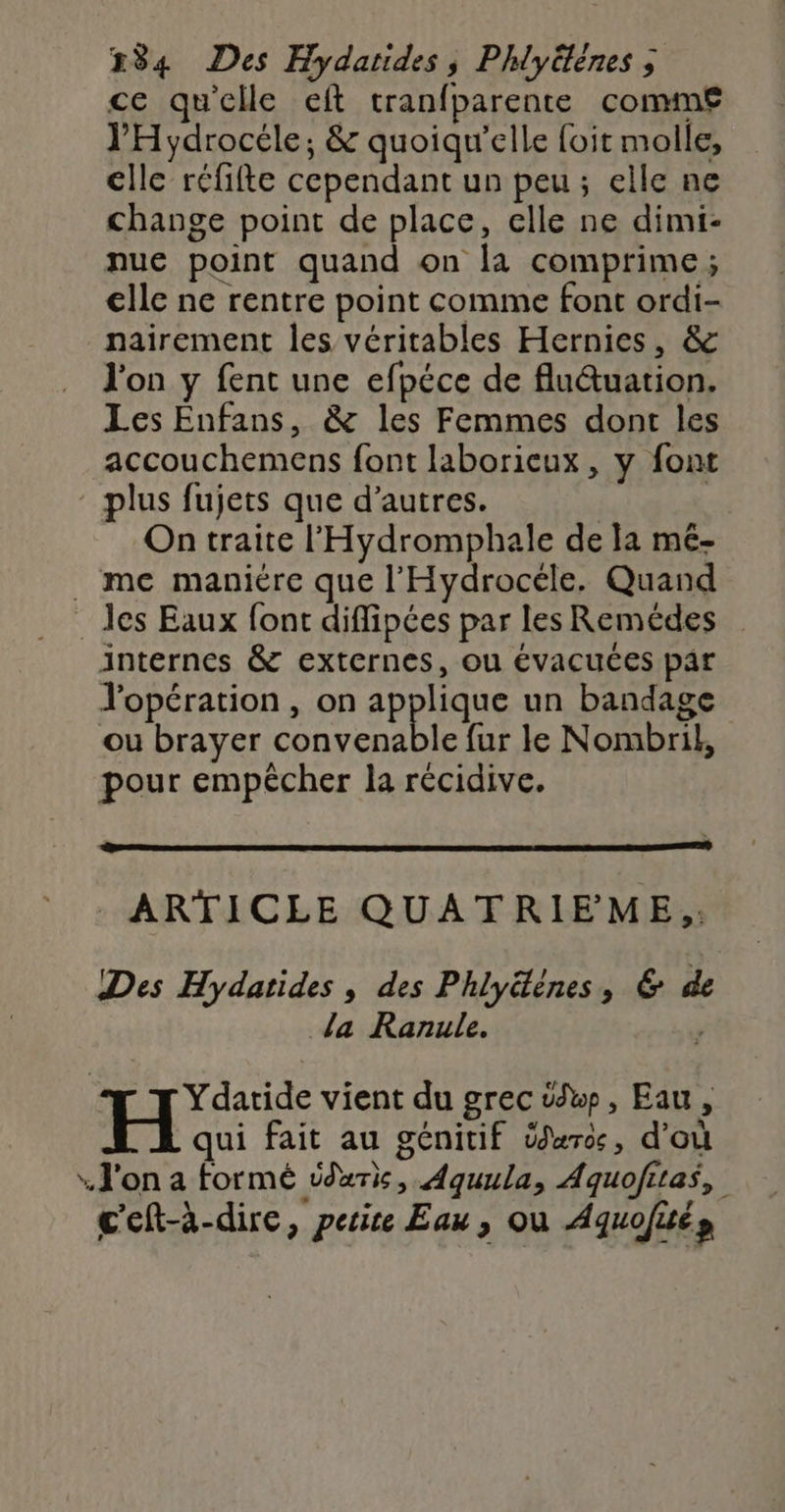 ce qu'elle eft tranfparente comm£ l'Hydrocéle, &amp; quoiqu'elle foit molle, elle réfifte cependant un peu; elle ne change point de place, elle ne dimi- nue point quand on la comprime ; elle ne rentre point comme font ordi- nairement les véritables Hernies, &amp; l'on y fent une efpéce de fluuation. Les Enfans, &amp; les Femmes dont les accouchemens font laborieux, y font plus fujets que d’autres. | À On traite l'Hydromphale de la mé- . me maniére que l'Hydrocéle. Quand ._ des Eaux font diffipées par les Remédes internes &amp; externes, ou évacuces par Yopération , on applique un bandage ou brayer convenable fur le Nombril, pour empêcher la récidive. ARTICLE QUATRIEME,: Des Hydatides , des Phlyéènes, 6 de da Ranule. ; Ydatide vient du grec vw, Eau, H qui fait au génitif Üxro, d'où . J'on a formé iduris, Aquula, Aquofitas, c'eft-à-dire, perire Eau , où Aquofués