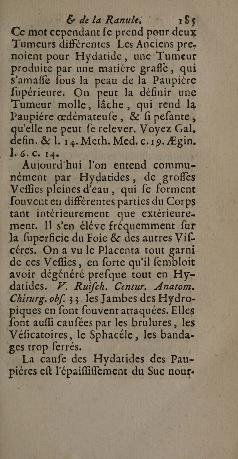 Ce mot cependant fe prend peur deux Tumeurs différentes Les Anciens pre- noient pour Hydatide, une Tumeur produite par une matiére grafle, qui S’'amafie fous la peau de la Paupicre fupérieure. On peut la définir une Tumeur molle, lâche, qui rend la. Paupiére œdémateule, &amp; finefante, HE ne peut fe relever. Voyez Gal, cfin. &amp; 1. 14. Meth. Med. c.19. Ægin, 1. 6. c. 14e s Aujourd'hui l’on entend commu nément par Hydatides, de groffes Veffes pleines d'eau, qui fe forment fouvent en différentes parties du Corps tant intérieurement que extérieure ment. Il s’en éléve fréquemment fur la fuperficie du Foie &amp; des autres Vif- céres. On a vu le Placenta tout garni de ces Veflies, en forte qu’il fembloit avoir dégénéré prefque tout en Hy- datides. 7. Ruifch. Centur. Anatom. Chirurg. ob[. 33. les Jambes des Hydro- piques en font fouvent atraquées. Elles font aufli caufées par les brulures, les Véficatoires, le Sphacéle, les banda- ges trop ferrés. | La caufe des Hydatides des Pau- picres elt l'épaifliflément du Suc nout-
