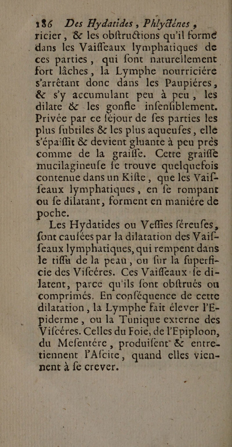ricier, &amp; les obftructions qu'il forme . dans les Vaifilcaux lymphatiques de ces parties, qui font naturellement fort lâches, la Lymphe nourriciére S'arrêétant donc dans les Paupiéres, &amp; s'y accumulant peu à peu, les dilate &amp; les gonfle infenfiblement. Privée par ce féjour de fes parties les plus fubtiles &amp; les plus aqueufes, elle s'épaiflit &amp; devient gluante à peu près comme de la graiffle. Cette graifle mucilagineufe fe trouve quelquefois contenue dans un Kifte, que les Vaif- feaux lymphatiques, en fe rompant ou fe dilarant, forment en maniére de poche. Les Hydatides ou Veffes féreufes, font caufées par la dilatation des Vaif- feaux lymphatiques, qui rempent dans le tiffu de la peau, ou fur la fuperfi- cie des Vifcéres. Ces Vaifleaux'fe di- Jatent, parce qu'ils font obftruës où comprimés. En conféquence de cette dilatation , la Lymphe fait élever V'E- piderme, ou la Tunique externe des Vifcéres. Celles du Foie, de l'Epiploon, du Méfentére, produifent &amp; entre. tiennent l’Afcite, quand elles vien- nent à {e crever.