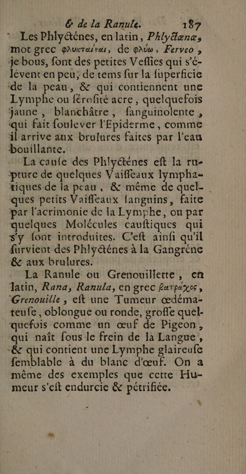 * Les Phly@énes, en latin, Phlyéæne, mot grec QAUXT EL vets , de EAU » Ferveo ? . je bous, font des petites Veflies qui s’c- lévent en peu; de tems fur la fuperficie ‘de la peau, &amp; qui contiennent une Lymphe ou {érofité acre, quelquefois jaune , blanchâtre, fanguinolente , qui fait foulever l'Epiderme, comme il arrive aux brulures faites par l’eau bouillante. La caufe des Phlyétenes eft la ru- pture de quelques Vaifleaux lympha- tiques de la peau, &amp; même de quel- ques petits Vaifleaux fanguins, faite par l'acrimonie de la Lymyhe, ou par quelques Molécules cauftiques qui s'y font introduites. C’eft ainfi qu'il furvient des Phly@énes à la Gangréne &amp; aux brulures. La Ranule ou Grenouillette, en latin, Rana, Ranula, en grec Rarpiyes, Grenouille , eft une Tumeur œdéma- _teufe, oblongue ou ronde, groffe quél- quefois comme un œuf de Pigeon, qui naît fous le frein de la Langue, &amp; qui contient une Lymphe glaireufe femblable à du blanc d'œuf. On a même des exemples que cette Hu- meur s'eft endurcie &amp; pctrifiée.