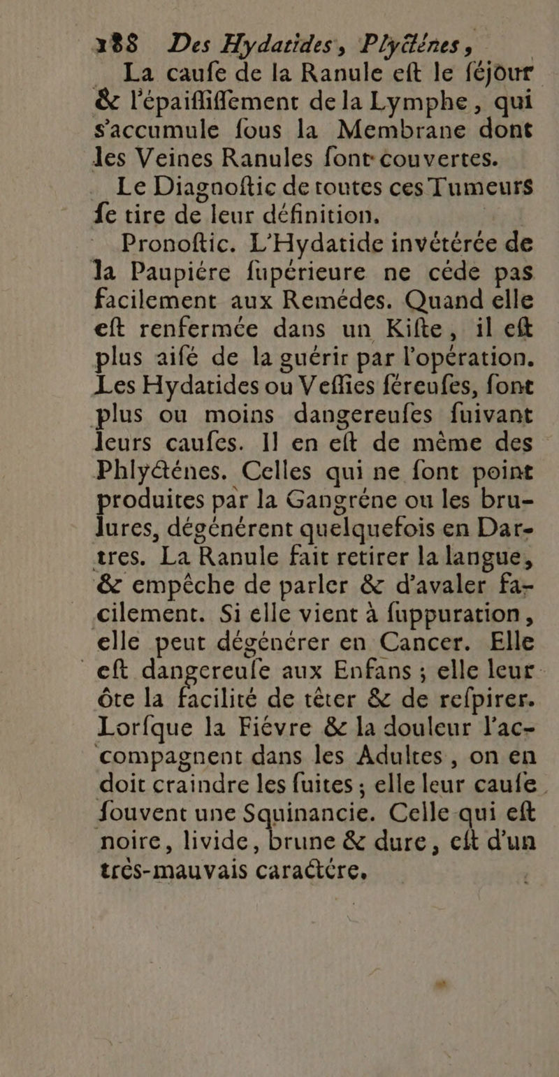 288 Des Hydatides, Plyéénes, | _ La caufe de la Ranule eft le féjour &amp; l'épaififement de la Lymphe, qui Saccumule fous la Membrane dont les Veines Ranules font couvertes. Le Diagnofic de toutes ces Tumeurs fe tire de leur définition. Pronoftic. L'Hydatide invétérée de la Paupiére fupérieure ne céde pas facilement aux Remédes. Quand elle eft renfermée dans un Kifte, il eft plus aifé de la guérir par l'opération. Les Hydatides ou Veflies féreufes, font plus ou moins dangereufes fuivant leurs caufes. 11 en eft de même des Phlyéténes. Celles qui ne font point produites par la Gangréne ou les bru- lures, dégénérent quelquefois en Dar- tres. La Ranule fait retirer la langue, &amp; empêche de parler &amp; d’avaler fa- Cilement. Si elle vient à fuppuration, elle peut dégénérer en Cancer. Elle _eft dangereule aux Enfans ; elle leur Ôte la facilité de têter &amp; de refpirer. Lorfque la Fiévre &amp; la douleur l'ac- compagnent dans les Adultes, on en doit craindre les fuites ; elle leur caufe Souvent une Squinancie. Celle qui eft noire, livide, brune &amp; dure, cft d'un tres-mauvais caractére,
