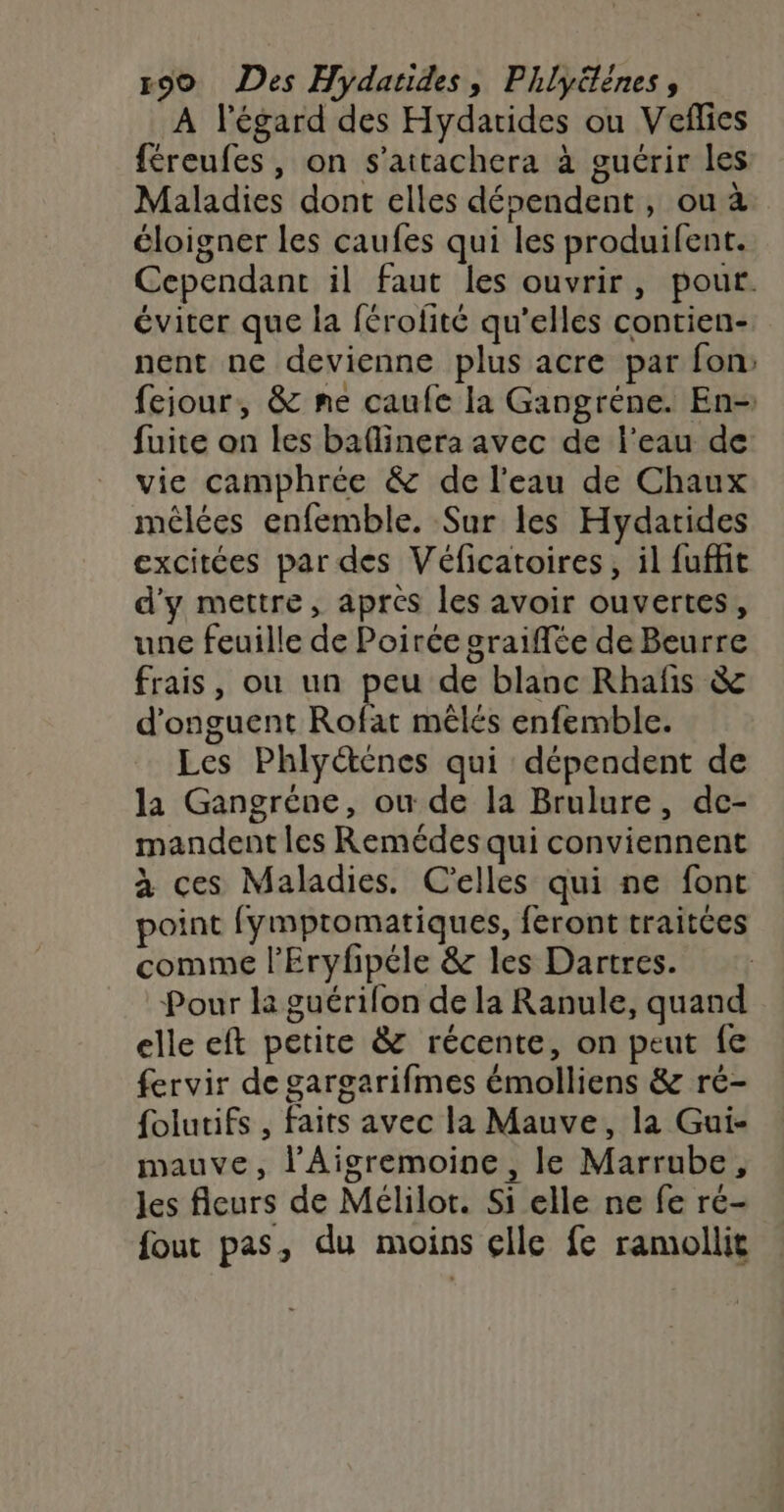 À l'égard des Hydarides ou Veflies féreufes, on s’attachera à guérir les Maladies dont elles dépendent, ou à éloigner les caufes qui les produifent. Cependant il faut les ouvrir, pour. éviter que la férofité qu’elles contien- nent ne devienne plus acre par fon, fejour, & me caufc la Gangréne. En- fuite on les baflinera avec de l’eau de vie camphrée & de l’eau de Chaux méêlées enfemble. Sur les Hydatides excitées par des Véficatoires, il fuffit d'y mettre, après les avoir ouvertes, une feuille de Poirée graiffée de Beurre frais, ou un peu de blanc Rhafis & d'onguent Rofat mêlés enfemble. Les Phly@énes qui dépendent de la Gangréne, ou de la Brulure, dce- mandent les Remédes qui conviennent à ces Maladies. C'elles qui ne font point fymptomatiques, feront traitées comme l’Eryfipéle & les Dartres. Pour la guérifon de la Ranule, quand elle eft petite & récente, on peut fe fervir de gargarifmes émolliens & ré- folutifs , faits avec la Mauve, la Gui- mauve, l’Aigremoine, le Marrube, les fleurs de Mélilor. Si elle ne fe ré- fout pas, du moins elle fe ramollit