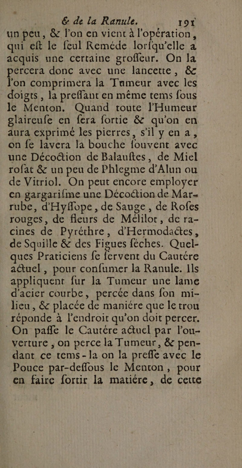 un peu, &amp; l’on en vient à l'opération, qui eft le feul Reméde lorfqu’elle à acquis une certaine groffeur. On la pércera donc avec une lancette, &amp; l'on comprimera la Tameur avec les doigts, la preffant en même tems fous le Menton. Quand toute l’'Humeur glaireufe en fera fortie &amp; qu'on en aura exprimé les pierres, silyen a, on fe lavera la bouche fouvent avec une Décoétion de Balauftes, de Miel rofat &amp; un peu de Phlegme d’Alun ou de Vitriol. On peut encore employer cn gargarifme une Décoétion de Mar- rube, d'Hyfope, de Sauge , de Rofes rouges, de fleurs de Mélilor, de ra- cines de Pyréthre, d'Hermodaétes, _de Squille &amp; des Figues féches. Quel- ques Praticiens fe fervent du Cautére aûuel, pour confumer la Ranule. Ils appliquent fur la Tumeur une lame d'acier courbe, percée dans fon mi- lieu, &amp; placée de maniére que le trou réponde à l'endroit qu’on doit percer. On pañfe le Cautére auel par l’ou- verture , on perce la Tumeur, &amp; pen- dant ce tems-la on la prefle avec le Pouce par-deffous le Menton, pour en faire fortir la matiére, de cette