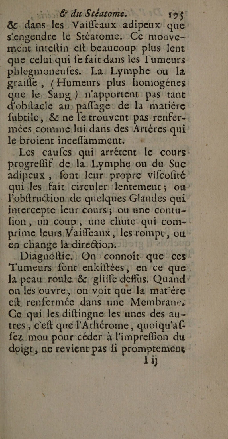 6 du Stéarome. 109$ 8&amp;c. dans-les Vaifcaux adipeux que s'engendre le Stéatome. Ce mouve- ment inteitin eft beaucoup plus lent _ que celui qui fe fait dans les Tumeurs phlegmoneufes. La Lymphe ou la graifle , (Humeurs plus homogénes que le, Sang ) n'apportent pas tant d'obitacle au: pañlage: de la matiére fubtile, &amp; ne fetrouvent pas renfer- mées comme lui dans des Artéres qui le broient inceffamment. : Les caufes qui arrêtent le cours: progreflif de: la Lymphe ou du Suc adipeux , font leur propre vifcofité qui.les fair circuler: ‘lentement; ou: lobftruction de quelques Glandes qui intercepte leur cours; ou une contu- fion, un coup, une chute qui com-. prime leurs Vaifeaux, les rompt, ou: en change ladiréétion. | p Diagnéfkic. On connoît. que ces Tumeurs font enkiftées, en ce que la peau roule &amp; ‘gliffe deffus. Quand. on lés ouvre; on voit que la mat'ére cft renfermée dans une Membrane, Ce qui les diftingue les unes des au- tres, c’eft que l'Athérome, quoiqu'af: fez. mou pour céder à l'impreflion du doigt, ne revient pas fi era | 1
