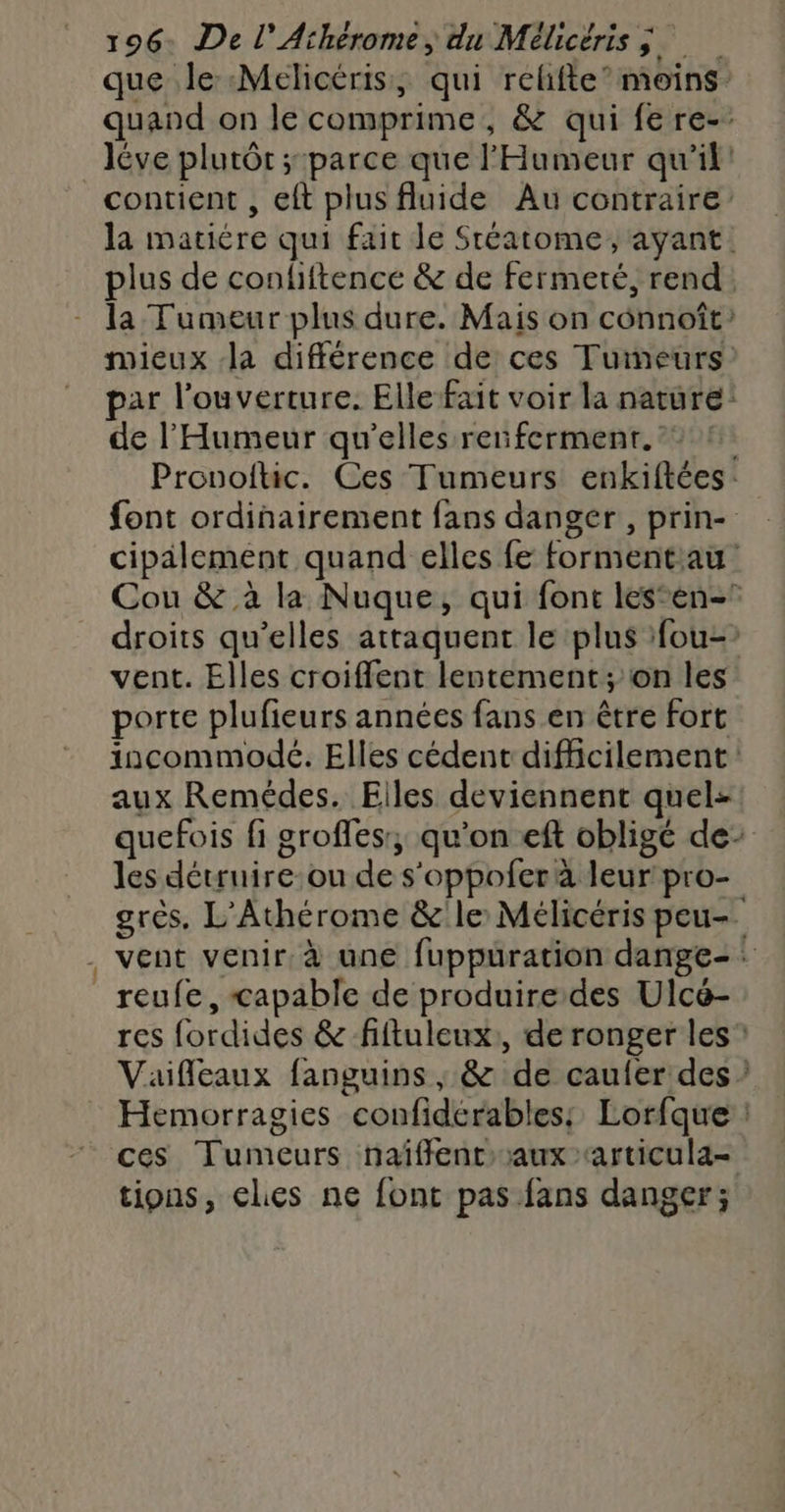 que le Melicéris, qui relifte’ moins quand on le comprime, & qui fe re-. léve plutôt ; parce que l'Humeur qu'il! contient , eft plus fluide Au contraire la matière qui fait le Stéatome, ayant. plus de condiftence & de fermeté, rend: la Tumeur plus dure. Mais on connoît’ mieux la différence de ces Tumeurs: par l'ouverture. Elle fait voir la nature! de l’'Humeur qu'elles renferment. Pronoftic. Ces Tumeurs enkiftées: font ordinairement fans danger , prin- cipälement quand elles fe formentiau Cou & à la Nuque, qui font lesen- droits qu’elles attaquent le plus fou-? vent. Elles croiffent lentement; on les porte plufieurs années fans en être fort incommodé. Elles cédent difficilement: aux Remédes. Elles deviennent quel: quefois fi groffes:, qu’on ef oblige de: les détruire-ou de s’oppofer à leur pro- grès. L'Athérome & le: Mélicéris peu-. . vent venir à une fuppuration dange- : reufe, capable de produire des Ulcé- res fordides & fiftuleux:, de ronger les Vaifleaux fanguins ; & de caufer des Hemorragies confidérables: Lorfque ces Tumeurs naiffencaux articula- tions, cles ne font pas fans danger;