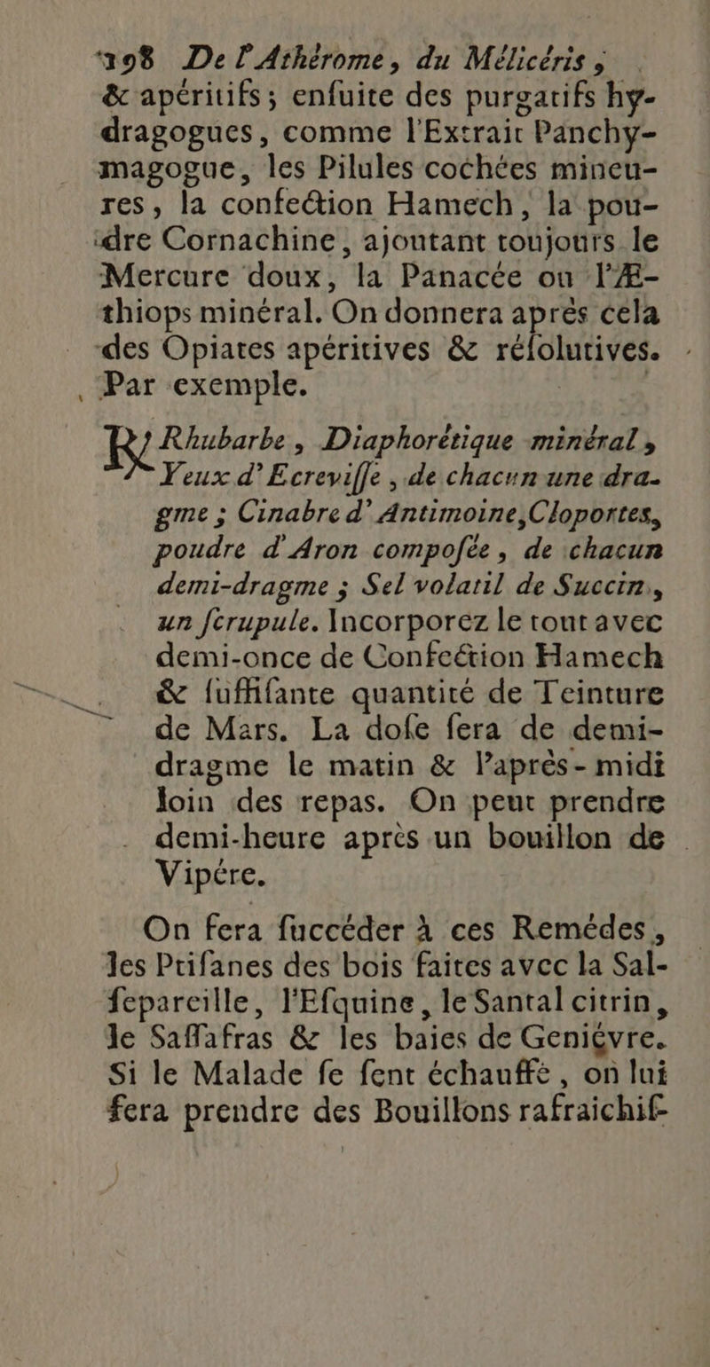 &amp; apéritifs; enfuite des purgatifs hy- dragogucs, comme l'Extrair Panchy- magogue, les Pilules cochées mineu- res, la confeétion Hamech, la pou- ‘dre Cornachine, ajoutant toujours le Mercure doux, la Panacée ou l'Æ- thiops minéral. On donnera aprés cela des Opiates apéritives &amp; rélolurives. , Par exemple. | Rhubarbe, Diaphorétique minéral, Yeux d’Ecrevifle , de chacun une dra. gme ; Cinabre d’ Antimoine,Cloportes, poudre d'Aron compofée, de chacun demi-dragme ; Sel volaril de Succin,, un fcrupule. Incorporez le toutavec demi-once de Confeétion Hamech &amp; fufhfante quantité de Teinture - de Mars. La dofe fera de demi- dragme le matin &amp; laprès- midi Join des repas. On peut prendre demi-heure après un bouillon de Vipére. On fera fuccéder À ces Remédes, les Ptifanes des bois faites avec la Sal- fepareille, l'Efquine, le Santal citrin, le Safafras &amp; les baies de Geniçvre. Si le Malade fe fent échauffé, on lui fera prendre des Bouillons rafraichif