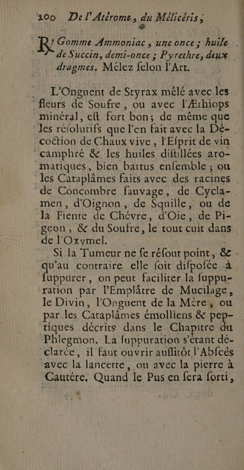 ° Gomme Ammoniac, une once ; huile . de Succin, demi-once ; Pyrethre, deux dragmes, Mélez felon l'Art. .. L'Onguent de Styrax mêlé avec les fleurs de Soufre , ou avec l'Æthiops minéral, eft fort bon; de même que les rciolutifs que l’en fait avec la Dé- coction de Chaux vive, l'Efprit de vin camphré &amp; les huiles diftillées aro- matiques, bien battus enfemble ; ou les Cataplâmes faits avec des racines . de Concombre fauvage, de Cycla- men, d'Oignon , de Squille, ou de Ja Fiente de Chévre, d'Oie, de Pi- geon, &amp; du Soufre, le tout cuit dans de l'Oxymel. | Si la Tumeur ne fe réfout point, &amp; . w’au contraire elle foit difpofée a. dois , on peut faciliter la fuppu- ration par l’Emplâtre de Mucilage, le Divin, l'Onguent de la Mére, ou parles Caraplâmes émolliens &amp; pep- tiques décrits dans le Chapitre du Phlegmon. La fuppuration s'étant de- clarce, il Faut ouvrir auflirôt l’Abfcès ‘avec la lancette, ou avec la pierre à Gautére. Quand le Pus en fera forti, *