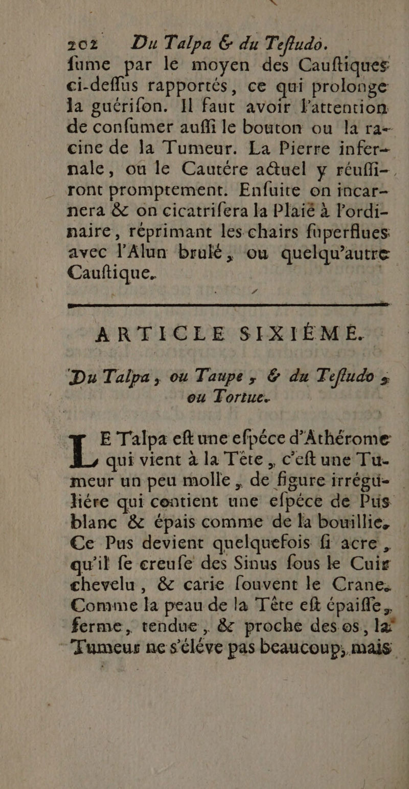 LUN 202 Du Talpa GE du Tefludo. fume par le moyen des Cauftiques ci-deffus rapportés, ce qui prolonge la guérifon. Il faut avoir l'attention de confumer auffi le bouton ou la ra-- cine de la Tumeur. La Pierre infer- nale, ou le Cautére aëtuel y réufi-. ront promptement. Enfuite on incar- nera &amp; on cicatrifera la Plaié à Fordi- naire, réprimant les chairs fuperflues avec l’Alun brulé, ou quelqu’autre Cauftique. ; # ARTICLE SIXIÉME. Du Talpa, ou Taupe, &amp; du Tefludo ; ou Tortue. E Talpa eft une efpéce d’Athérome L qui vient à la Tête, c'eftune Tu- meur un peu molle , de figure irrégu- liére qui contient une efpéce de Pus blanc &amp; épais comme de la bouillie, €e Pus devient quelquefois fi acre, qu'il fe creufe des Sinus fous le Cuir chevelu, &amp; carie fouvent le Crane, Comme la peau de la Tère eft épaifle. ferme, tendue, &amp; proche deses, Fumeur ne s'élève pas beaucoup; mais
