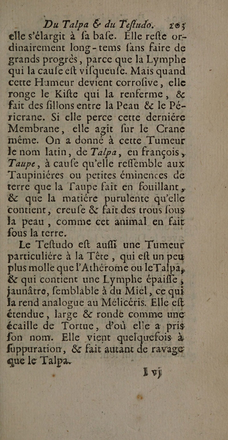 Du Talpa &amp; du Tefludo. 163 elle s’élargit à fa bafe. Elle refte or- dinairement long-tems fans faire de grands progrès, parce que la Lymphe qui la caufe eft vifqueufe. Mais quand cette Hameur devient corrofive, elle ronge le Kifte qui la renferme, &amp; fait des fillons entre la Peau &amp; le Pé- ricranc. Si elle perce cette derniére Membrane, elle agit fur le Crane même. On a donné à cette Tumeur Je nom latin, de Talpa, en françois. Taupe, à caufe qu'elle refflemble aux Taupiniéres ou petites éminences de terre que la laupe fait en fouillant, &amp; que la matiére purulente qu'elle contient, creule &amp; fait des trous fous Ja peau , comme cet animal en fait fous la terre. Le Teftudo eft aufli une Tumeur particuliére à la Tête , qui eft un peu plus molle que l’'Athérome ouleTalpa, &amp; qui contient une Lymphe épaifle ; jaunâtre, femblable à du Miel, ce qui Ja rend analogue au Mélicéris. Elle eft étendue, large &amp; rondèe comme une écaille de Tortue, d’où elie à pris fon nom. Elle vient quelquefois à fuppuration, &amp; fait autant de ravage que le Talpa. DEA, | j vj