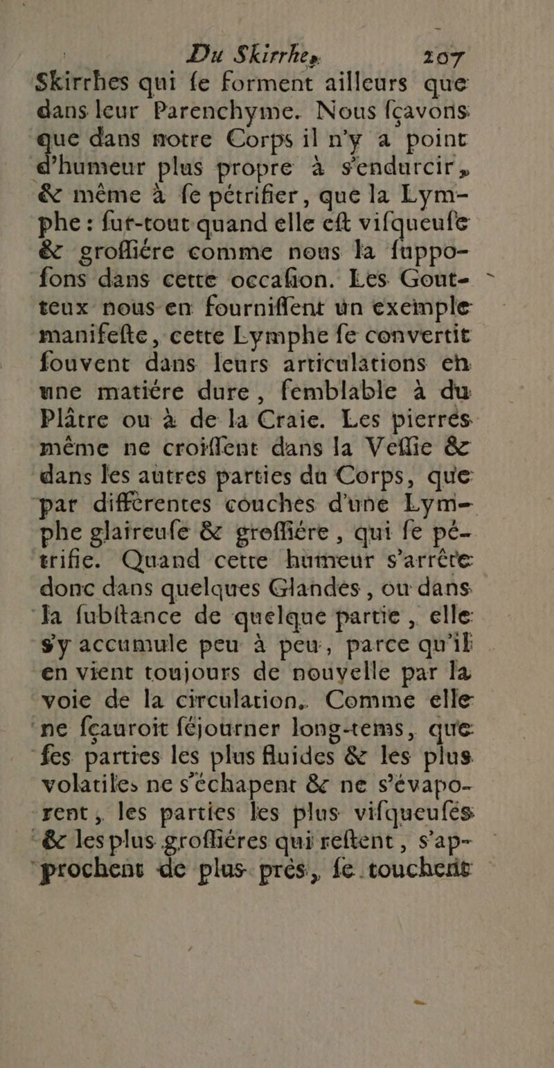 Skirrhes qui fe forment ailleurs que dans leur Parenchyme. Nous fçavons: que dans notre Corps il ny a point d'humeur plus propre à s'endurcir, &amp; même à fe pétrifier, que la Lym- phe : fur-tout quand elle eft vifqueufe &amp; grofliére comme nous la fuppo- fons dans cette occafion. Les Gout- teux nous-en fourniflent un exemple manifefte, cette Lymphe fe convertit fouvent dans leurs articulations eh une matitre dure, femblable à du Plâtre ou à de la Craie. Les pierrés même ne croiffent dans la Veflie &amp; dans les autres parties du Corps, que par différentes couches d'une Lym— phe glaireufe &amp; greffiére, qui fe pé- trifie. Quand cetre humeur s'arrête donc dans quelques Glandes , ou dans ‘a fubitance de quelque partie , elle: sy accumule peu à peu, parce qu'il en vient toujours de nouvelle par la voie de la circulation. Comme elle ‘ne fcauroit féjourner lonsg-tems, qu'e fes parties les plus Auides &amp; les plus volatiles ne s'échapent &amp; ne s’'évapo- rent , les parties les plus vifqueufés -&amp;c les plus grofliéres qui reftent, s’ap- “prochent de plus. prés, fe toucherit