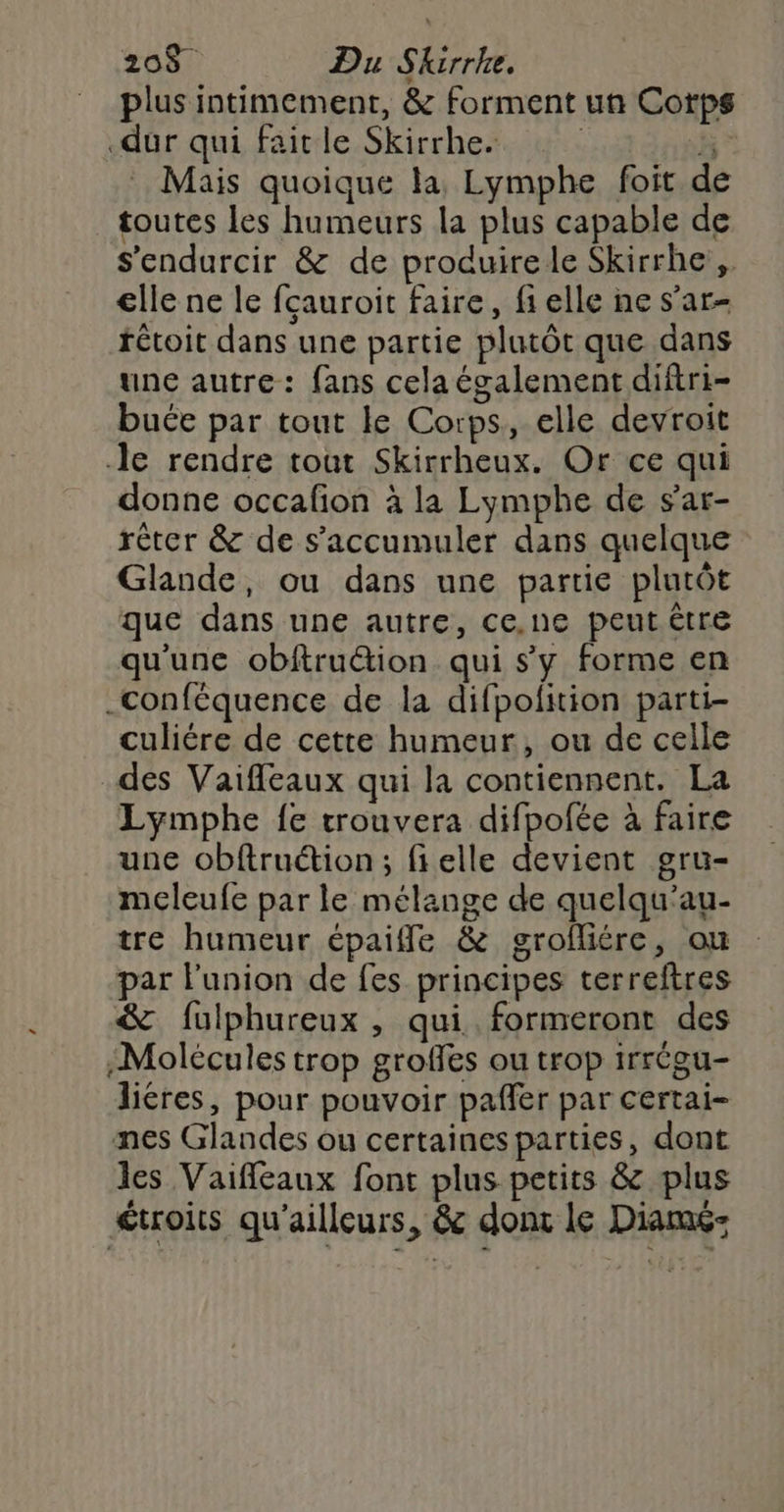 208$ Du Skirrke. plus intimement, &amp; forment un Corps dur qui fait le Skirrhe. ; sk . Mais quoique la Lymphe foit de toutes les humeurs la plus capable de s'endurcir &amp; de produirele Skirrhe,. elle ne le fçauroit faire, fi elle ne s’ar- rétoit dans une partie plutôt que dans une autre: fans cela également diftri- buce par tout le Corps, elle devroit le rendre tout Skirrheux. Or ce qui donne occafion à la Lymphe de sar- réter &amp; de s’accumuler dans quelque Glande, ou dans une partie plutôt que dans une autre, ce.ne peut être qu'une obftru&amp;ion qui s'y forme en ._conféquence de la difpofition parti- culiére de cette humeur, ou de celle des Vaifleaux qui la contiennent. La Lymphe {e trouvera difpofée à faire une obftruétion ; fielle devient gru- meleufe par le mélange de quelqu’au- tre humeur épaifle &amp; grofliére, ou par l'union de fes principes terreftres &amp; füulphureux , qui formeront des ;Molécules trop groffes ou trop irrégu- liéres, pour pouvoir pafler par certai- mes Glandes ou certaines parties, dont les Vaifleaux font plus petits &amp; plus €troits qu'ailleurs, &amp; donc le Diamé-