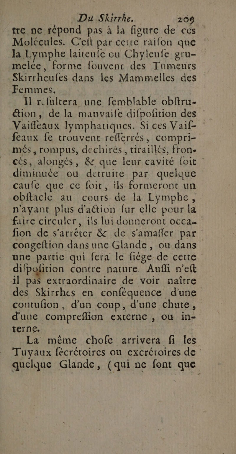 tre ne répond pas à la figure de ces Molccules. C'elt par cette raifon que la Eymphe laiteule ou Chyleufe gru- melce, forme fouvenc des Tumeurs _Skirrheufes dans Les Mammelles des Femmes, Il rfultera une femblable obftru- étion, de la mauvaile difpofition des Vaiffleaux Iymphauques. Si ces Vaif- feaux fe trouvent refferrés, compri- més, rompus, dechires, tiraillés, fron- cés, alongés, &amp; que leur cavité foit diminuée ou detruite par quelque caufe que ce foi, ils formeront un obftacle au cours de la Lymphe, n'ayant plus d'aétion fur elle pour la faire circuler, ils lui donneront occa fion de s'arrêter &amp; de s’amañler par congeftion dans une Glande, ou dans” une partie qui fera le fiége de cette difpoition contre nature. Aufli n’eft il pas extraordinaire de voir naître des Skirrhes en conféquence d'une contufion , d’un coup, d’une chute, d'une compreflion externe , où in- terne. ; La même chofe arrivera fi Îles Tuyaux fécrétoires ou excréroires de : quelque Glande, (qui ne font que