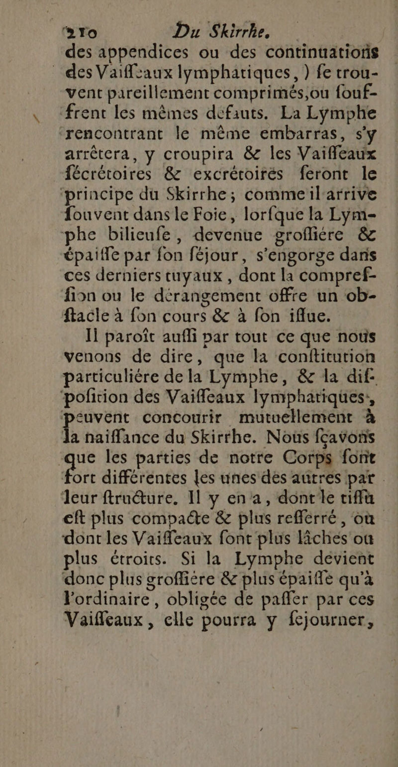 des appendices ou des continuatioris des Vaiffsaux lymphatiques, ) fe trou- vent pareillement comprimés,ou fouf- frent les mêmes défauts. La Lymphe rencontrant le même embarras, s'y arrêtera, y croupira &amp; les Vaiffleaux fécrétoires &amp; excrétoirés feront le ‘principe du Skirrhe; commeilarrive fouvent dans le Foie, lorfque la Lym- phe bilieufe, devenue grofliére &amp; épaiffe par fon féjour, s'engorge daris ces derniers tuyaux , dont la compref- Aion ou le dérangement offre un ob- ftacle à fon cours &amp; à fon iflue. J1 paroît aufli par tout ce que nous venons de dire, que la conftiturion particuliére de la Lymphe, &amp; la dif- pofition des Vaifleaux lymphatiques,, peuvent concourir mutuellement à la naiffance du Skirrhe. Nous fcavons qe les parties de notre Corps font fort différentes les unes dés autres par eur ftruéture. 11 y en a, dontle tif €ft plus compacte &amp; plus reflérré, où dont les Vaifeaux font plus lâiches où plus étroits. Si la Lymphe dévient donc plus groffiére &amp; plus épaifle qu’à lordinaire, obligée de paffer par ces Vaifleaux, elle pourra y fcjourner,