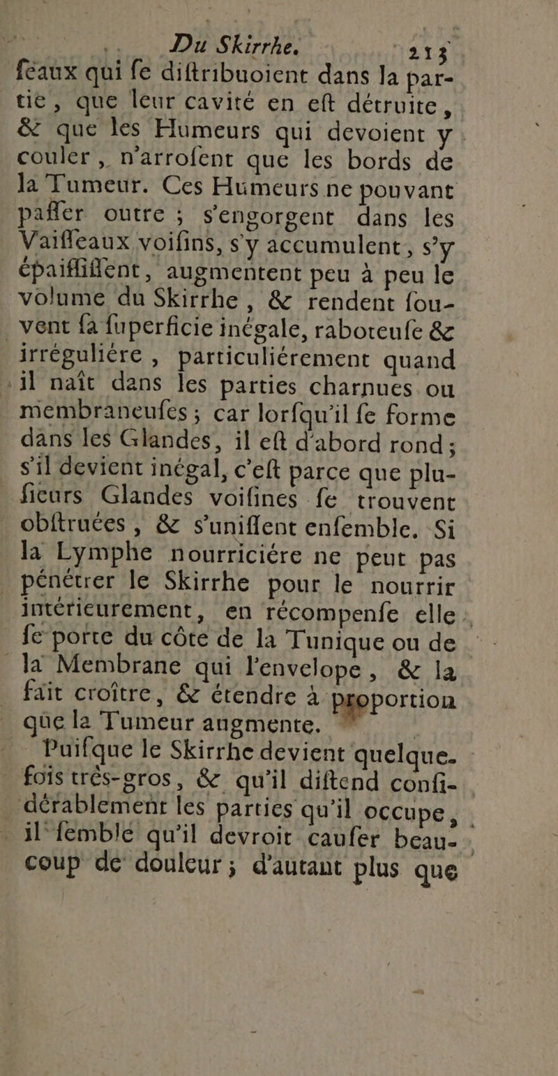 | .. Du Skirrhe. YA TA feaux qui fe diftribuoient dans la par- tie, que leur cavité en eft détruite, &amp; que les Humeurs qui devoient Y: couler , n'arrofent que les bords de la Tumeur. Ces Hümeurs ne pouvant pañler outre; sengorgent dans les Vaifleaux voifins, s'y accumulent, Sy épaififlent, augmentent peu à peu le volume du Skirrhe, &amp; rendent fou- vent fa fuperficie inégale, raboreufe &amp; irrégulière , particuliérement quand 1] naît dans les parties charnues ou membraneufes ; car lorfqu'il fe forme dans les Glandes, il eft d'abord rond ; s'il devient inégal, c’eft parce que plu- ficurs Glandes voifines fe trouvent obftruées , &amp; s’uniflent enfemble. Si la Lymphe nourriciére ne peut pas pénétrer le Skirrhe pour le nourrir intérieurement, en récompenfe elle : fe porte du côte de la Tunique ou de la Membrane qui l'envelope, &amp; la fait croître, &amp; étendre à proportion üe la Tumeur augmente. | Puifque le Skirrhe devient quelque. : fois trés-gros, &amp; qu'il diftend confi- dérablementr les parties qu'il occupe, il femblé qu'il devroit caufer beau. coup dé douleur; d'autant plus que