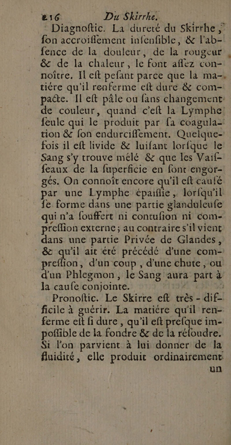 #16 Du Skirrhe. $ | Diagnoftic. La dureté du Skirrhe fon accroiïiflement infenfible, & l’ab- fence de la douleur, de la rougeur , _& de la chaleur, le font aflez con- noître. Il eft pefant parce que la ma-. tire qu'il renferme eft dure & com- pacte. Il eft pâle ou fans changement: de couleur, quand c’eft la Lymphe! feule qui le produit par fa coagula- tion & fon endurciffement. Quelque- fois 1l eft livide & luifant lorfque le Sang s’y trouve mélé & que les Vaif- {eaux de la fuperficie en fonc engor- gés. On connoît encore qu'il eft caulé par une Lymphe épaiflie , lorfqu'il {e forme dans une partie glanduleufe qui n’a fouffert ni contufion ni com- preflion externe; au contraire s’il vient dans. une partie Privée de Glandes, 8 qu'il ait été précédé d'une com- preflion, d'un coup , d’une chute , ou d'un Phlegmon, le Sang aura part à la caufe conjointe. 3 Pronoftic. Le Skirre eft très - dif- ficile à guérir. La matiere qu'il ren- ferme elt fi dure , qu'il eft prefque im- poffible de la fondre & de la réloudre. Si l’on parvient à lui donner de la fluidité, elle produit ordinairement: un