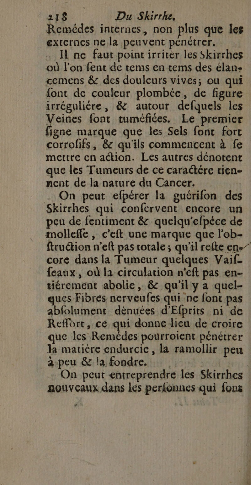Remédes internes, non plus que les externes nela peuvent pénétrer. I ne faut point irriter les Skirrhes où l’on fent de tems en tems des élan- cemens &amp; des douleurs vives; ou qui font de coulcur plombée, de figure irréguliére, &amp; autour defquels les Veines font tuméfices. Le premier figne marque que les Sels font fort corrofifs, &amp; qu'ils commencent à fe mettre en action. Les autres dénotent que les Tumeurs de ce caraébére rien nent de la nature du Cancer. | On peut efpérer la gucrifon des Skirrhes qui confervent encore un peu de fentiment &amp; quelqu'efpéce de molleffe , c’eft une marque que l'ob- ftruétion n’eft pas totale ; qu'il refte en.” core dans la Tumeur quelques Vaif- feaux, où la circulation n’eft pas en- tiérement abolie, &amp; qu'il y a quel- ques Fibres nerveufes qui ne font pas abfolument dénuées d’Efprits ni de Reflôrt, ce qui donne lieu de croire que les Remédes pourroient pénétrer la matière endurcie, la ramollir peu a-peu &amp; la fondre. | On peut «entreprendre les Skirrhes nouveaux dans lés perfonnes qui fons