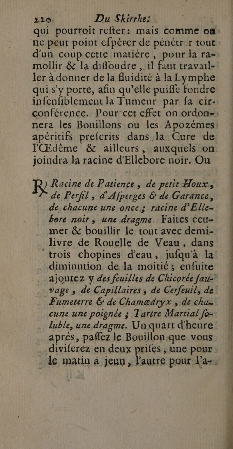 mollir & la difloudre , il faut traval- ler à donner de la fluidité à la Lymphe qui s’y porte, afin qu’elle puiffe fondre infenfiblement la Tumeur par fa cir- apéritifs prefcrits dans la Cure de l'Œdême & ailleurs, auxquels on joindra la racine d'Ellebore noir. Ou R Racine de Patience, de petit Houx de Perfil, d'Afperges & de Garance, de chacune une once; racine d’Elle- bore noir, une dragme. Faites écu- mer & bouillir le tout avec demi- livre de Rouelle de Veau, dans trois chopines d’eau, jufqu'à la diminution de la moitié; enfuire vage , de Capillaires , de Cerfeuil, de Fumeterre & de Chamædryx , de cha luble, une dragme. Un quart d'heure aprés, pañlez le Bouillon.que vous diviferez en deux priés une pour ae nn da TS _: émise die dévarién