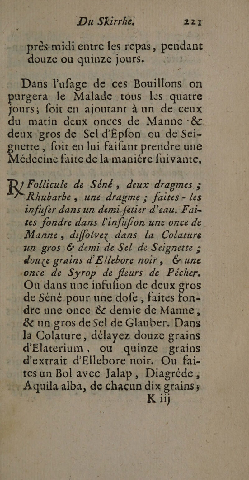 prés midi entre les repas, pendant douze ou quinze jours. | d Dans l'ufage de ces Bouillons on purgera le Malade tous les quatre jours; foit en ajoutant à un de ceux nette foit en lui faifant prendre une D } Follicule de Sèné, deux dragmes ; Rhubarbe, une dragme-; faites - les infufer dans un demi.fetier d’eau. Fai- tes fondre dans l'infufion une once de Manne, diffolvez dans la Colature un gros & demi de Sel de Seignette > douze grains d'Ellebore noir, rune -once de Syrop de fleurs de Pécher. Ou dans une infufion de deux gros de Séné pour une dofe, faites fon dre une once & demie de Manne, & un gros de Sel de Glauber. Dans la Colature, délayez douze grains d'Elaterium, ou quinze grains d'extrait d’Ellebore noir. Ou fai- tes un Bol avec Jalap, Diagréde, La ht alba, de chacun dix grains; K ii}