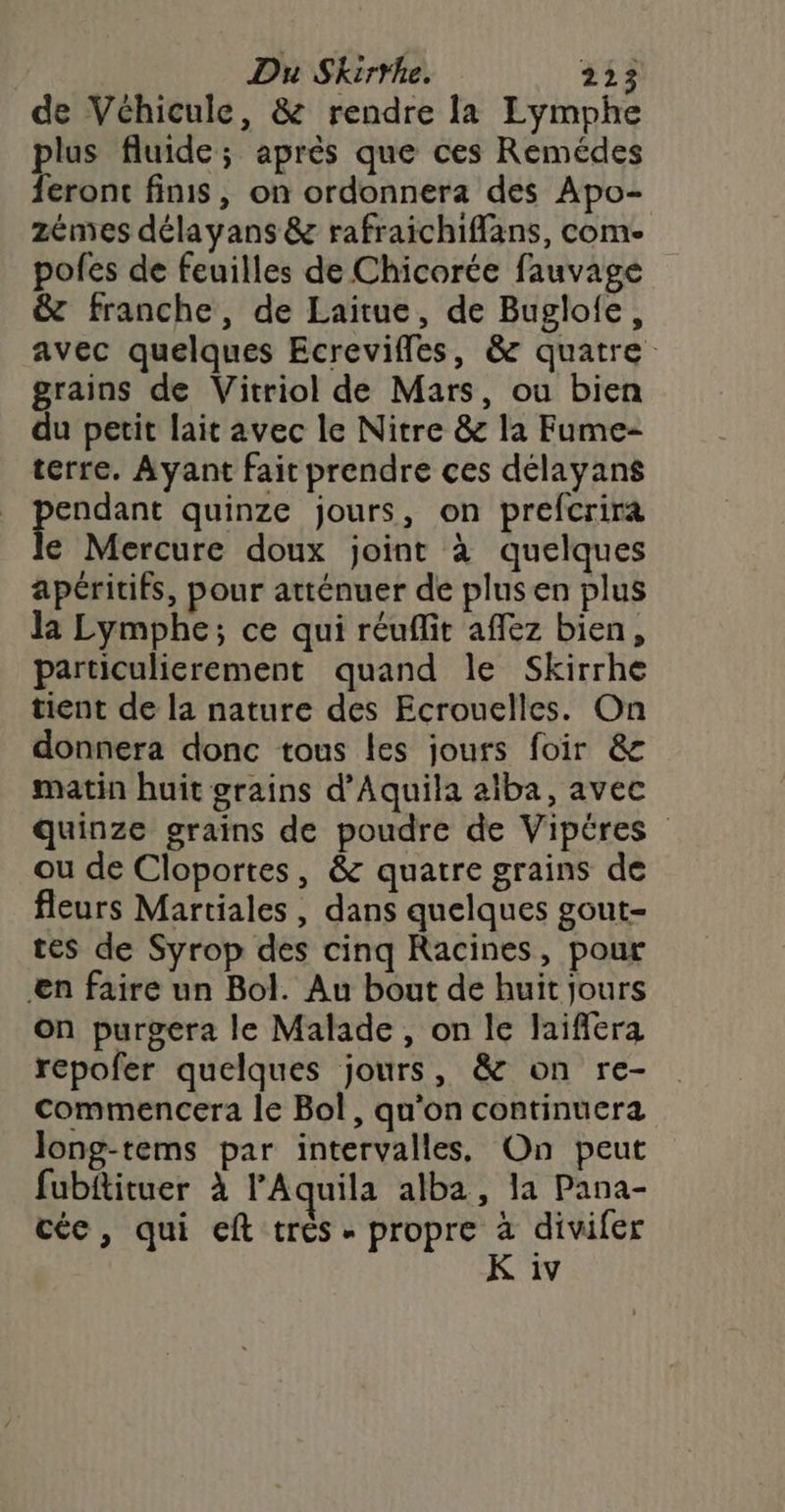 de Véhicule, &amp; rendre la Eymphe plus fluide; après que ces Remédes feront finis, on ordonnera des Apo- zémes délayans &amp; rafraichiffans, come pofes de feuilles de Chicorée fauvage &amp; franche, de Laitue, de Bugloie, avec quelques Ecrevifles, &amp; quatre grains de Vitriol de Mars, ou bien du petit lait avec le Nitre &amp; la Fume- terre. Ayant fait prendre ces délayans Ent quinze jours, on prefcrira € Mercure doux joint à quelques apéritifs, pour atténuer de plusen plus la Lymphe; ce qui réuflit affez bien, particulierement quand le Skirrhe tient de la nature des Ecrouelles. On donnera donc tous les jours foir &amp; matin huit grains d’Aquila aïba, avec quinze grains de poudre de Vipéres ou de Cloportes, &amp; quatre grains de fleurs Martiales , dans quelques gout- tes de Syrop des cinq Racines, pour en faire un Bol. Au bout de huit jours on purgera le Malade, on le laifera repofer quelques jours, &amp; on re- commencera le Bol, qu'on continuera Jong-tems par intervalles, On peut fubitituer à lAquila alba, la Pana- céc, qui eft très - propre à divifer K iv