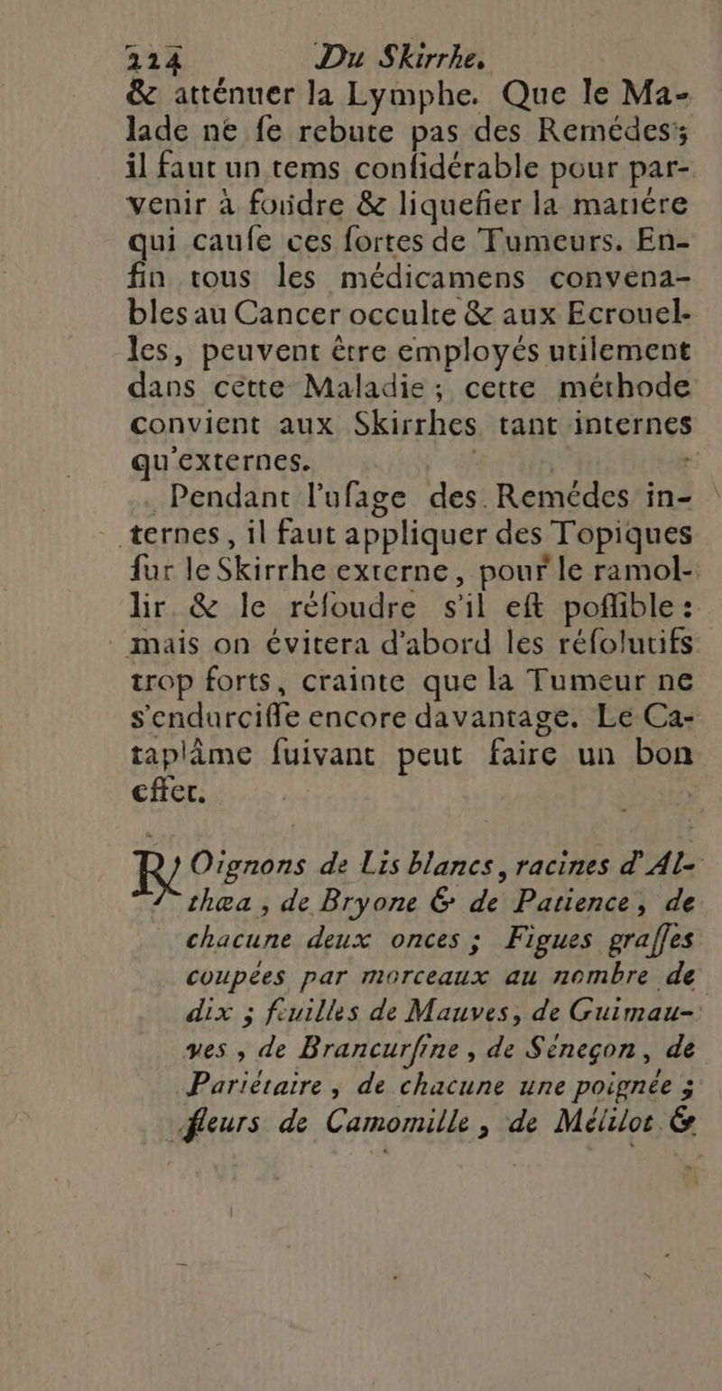 &amp; atténuer la Lymphe. Que le Ma- lade ne fe rebute pas des Remédes; il faut un tems confidérable pour par- venir à foudre &amp; liquefier la manére qui caufe ces fortes de Tumeurs. En- fin tous les médicamens convena- bles au Cancer occulre &amp; aux Ecrouel- les, peuvent être employés utilement dans cette Maladie; cette méthode convient aux Skirrhes tant internes qu'externes. : | Pendant l’ufage des. Remédes in- ternes, il faut appliquer des Topiques fur le Skirrhe externe, pour le ramol- lir &amp; le réfloudre s'il eft poflible: . mais on évitera d'abord les réfolutifs trop forts, crainte que la Tumeur ne s'endurciffe encore davantage. Le Ca- taplime fuivant peut faire un bon cffet. KR Oignons de Lis blancs, racines d'Al- thœa , de Bryone 6 de Patience, de chacune deux onces ; Figues graffes coupées par morceaux au nombre de dix ; fiuilles de Mauves, de Guimau-: yves , de Brancurfine , de Séneçon, de Pariétaire , de chacune une poignée ; fleurs de Camomille, de Mélilor &amp;