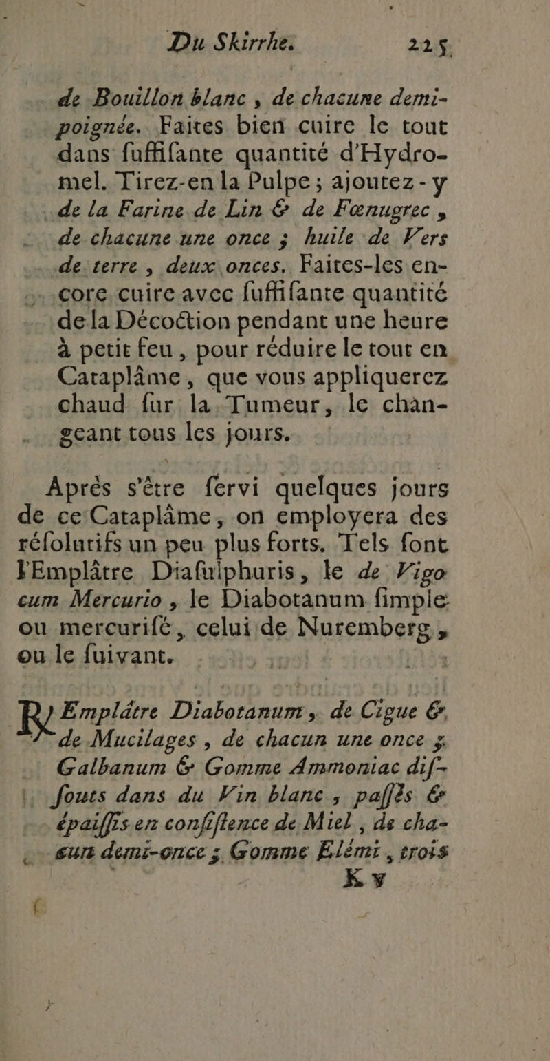 . de Bouillon blanc , de chacune demi- poignée. Faites bien cuire le tout dans fufifante quantité d'Hydro- mel. Tirez-en la Pulpe ; ajoutez - y de la Farine de Lin & de Fæœnugrec , de chacune une once ; huile de Vers de terre | deux onces.. Faites-les en- core. cuire avec fufffante quantité dela Décotion pendant une heure à petit feu , pour réduire le tout en Cataplâme, que vous appliquercez chaud fur la, Tumeur, le chàan- geant tous les jours. Après s'être fervi quelques jours ou mercurifé, celui de Nurembers , RErrlèr Diabotanum » de Cigue & 7 de Mucilages , de chacun une once ÿ Galbanum 6 Gomme Ammoniac dif- épaiffisen confiftence de Miel , ds cha- sur demi-once ; Gomme Elémi, trois K y