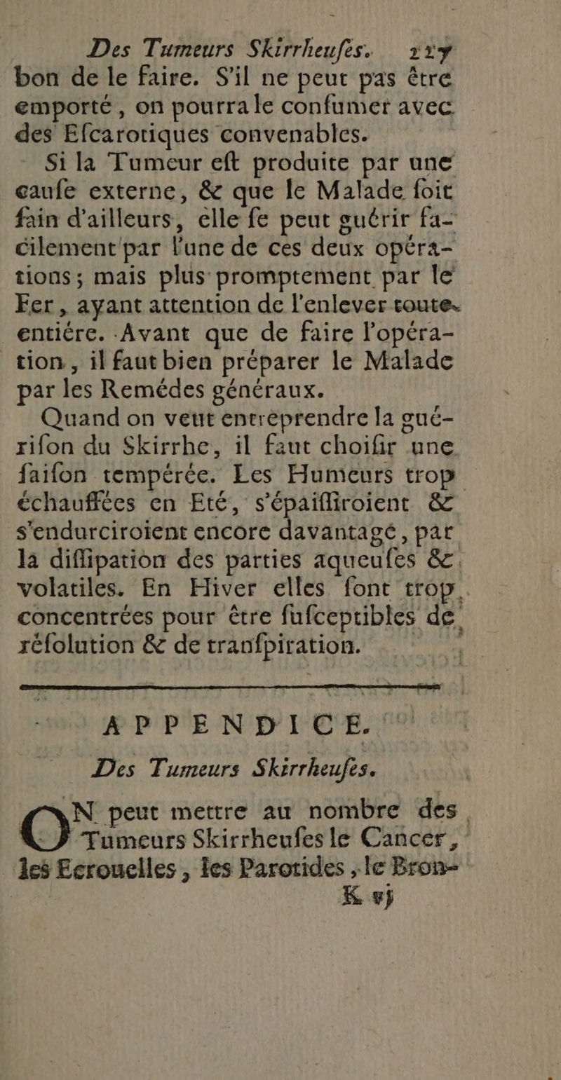 Des Tumeurs Skirrheufes. 32% bon de le faire. S'il ne peut pas être emporté, on pourra le confumer avec des Efcarotiques convenables. Si la Tumeur eft produite par une gaufe externe, &amp; que le Malade foit fain d’ailleurs, elle fe peut guérir fa- cilement par l'une de ces deux opéra- tions; mais plus promptement par le Fer , ayant attention de l'enlever coute. entiére. Avant que de faire lopéra- tion, il faut bien préparer le Malade par les Remédes généraux. Quand on veut entreprendre la gué- rifon du Skirrhe, il faut choifir une faifon tempérée. Les Humeurs trop échauffées en Eté, s'épaifliroient &amp; s'endurciroïient encore davantagé, par la diflipation des parties aqueufes &amp;. volatiles. En Hiver elles font trop. concentrées pour être fufcepribles de réfolution &amp; de tranfpiration. APPENDICE. Des Tumeurs Skirrheufes. AN peut mettre au nombre des Tumeurs Skirrheufes le Cancer, 18 Ecrouelles , les Parotides le Bron K #j