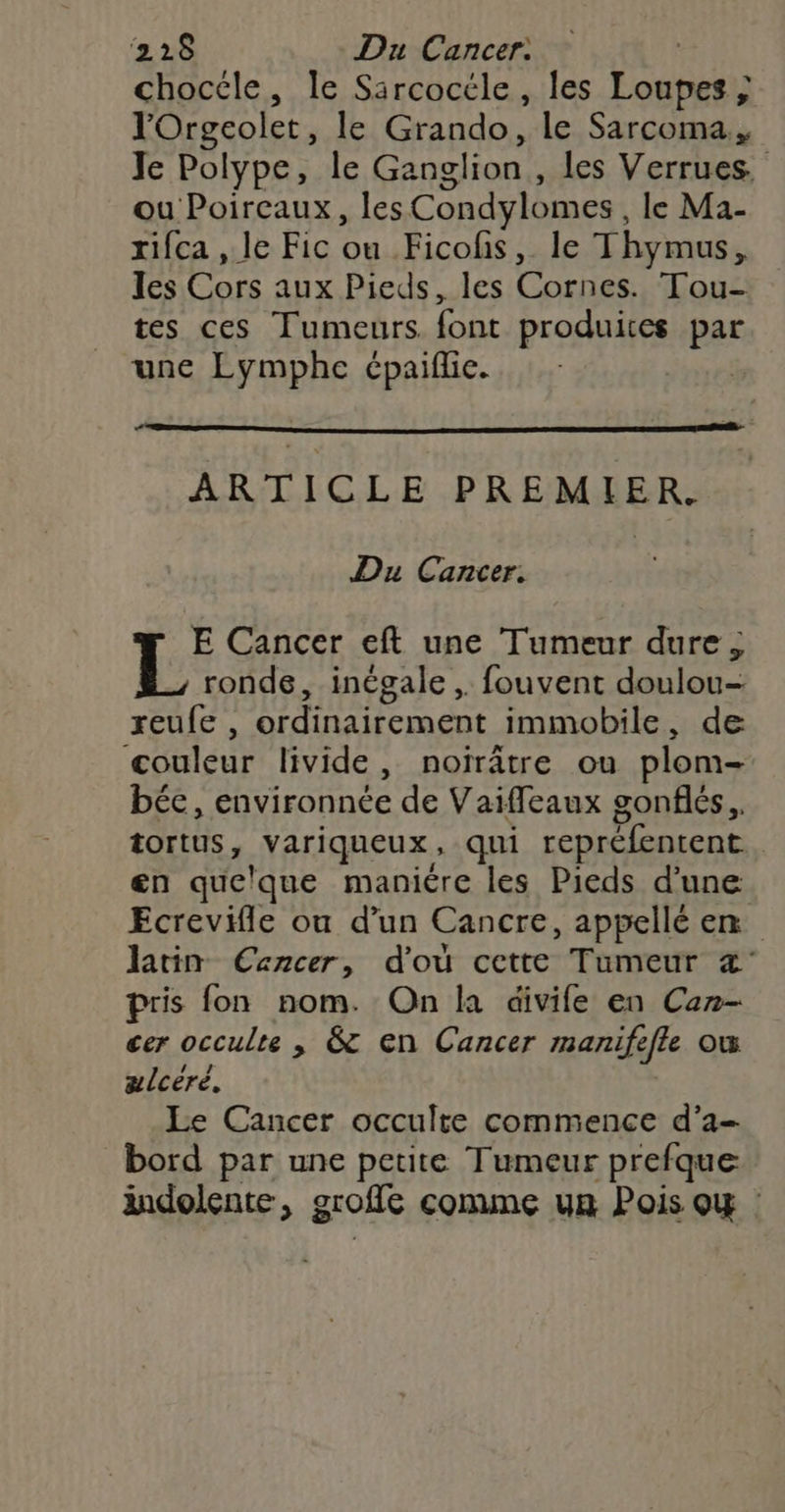 chocéle, le Sircocéle , les Loupesis lOrgcolet, le Grando, le Sarcoma., Je Polype, le Ganglion , les Verrues. ou Poircaux, les Condylomes le Ma- rifca , le Fic ou Ficofs, le Thymus, les Cors aux Pieds, les Cornes. Tou- tes ces Tumeurs font produites par une Lymphe épaiflie. | ARTICLE PREMIER. Du Cancer. E Cancer eft une Tumeur dure ; ronde, inégale, fouvent doulou reufe , ordinairement immobile, de ‘couleur livide, noïrâtre ou plom- béc, environnée de Vaifleaux gonflés. tortus, _Variqueux, qui repréfentent en quelque manicre les Pieds d’une Ecrevifle ou d’un Cancre, appellé em latin Cencer, d'où cette Tumeur «' pris fon nom. On la divife en Can- cer occulte , &amp; en Cancer manife efle où ælcèré. Le Cancer occulte commence d’a- bord par une petite Tumeur prefque ändolente, 9 grofie conune ua Pois ox :