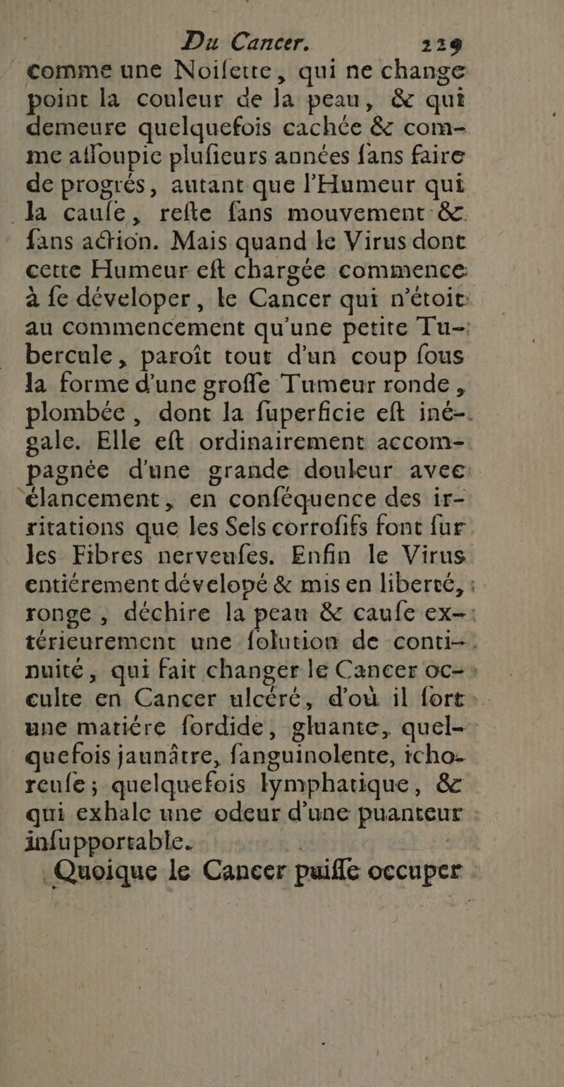 comme une Noifette, qui ne change point la couleur de Ja peau, &amp; qui demeure quelquefois cachée &amp; com- me afloupie plufieurs années fans faire de progrés, autant que l’'Humeur qui la caufe, refte fans mouvement &amp; fans aétion. Mais quand le Virus dont cette Humeur eft chargée commence à {e déveloper, le Cancer qui n’étoit: au commencement qu'une petite Tu- bercule, paroît tout d’un coup fous la forme d’une groffe Tumeur ronde , plombée , dont la fuperficie eft iné-. sale. Elle eft ordinairement accom- pagnée d'une grande douleur avec ‘élancement, en conféquence des ir- ritations que les Sels corrofifs font fur les Fibres nerveufes. Enfin le Virus entiérement déveloné &amp; mis en liberté, : ronge , déchire la peau &amp; caufe ex-: térieurement une folution de conti-. nuité, qui fait changer le Cancer oc-: culte en Cancer ulcéré, d'où il fort: une matière fordide, gluante, quel-. quefois jaunâtre, fanguinolente, icho- reufe; quelquefois lymphatique, &amp; qui exhale une odeur d’une puanteur infupportable. * | Quoique le Cancer puifle occuper :