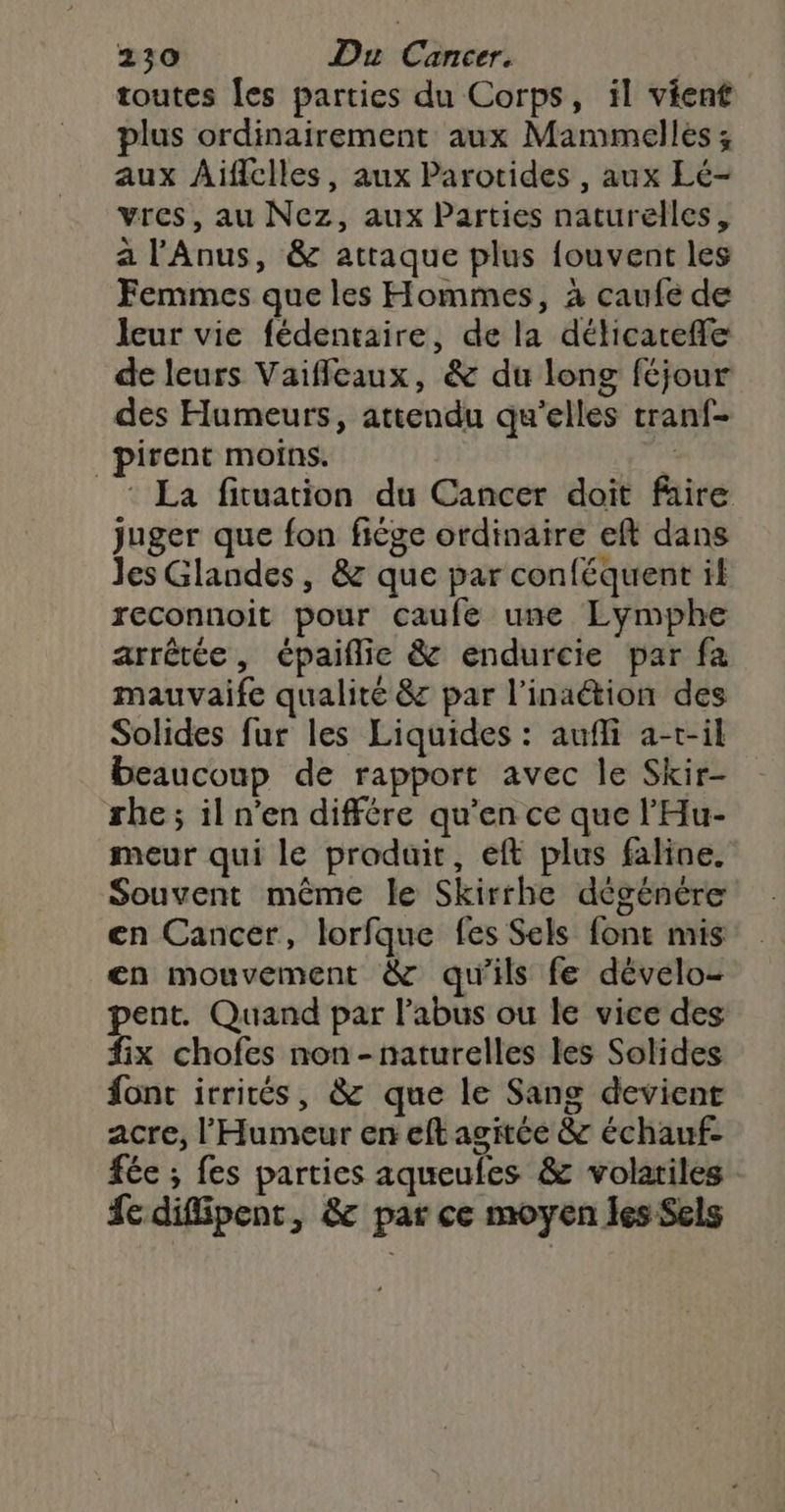 toutes [es parties du Corps, il vient plus ordinairement aux Mammelles ; aux Aiïflclles, aux Parotides , aux Lé- vres, au Nez, aux Parties naturelles, a l'Anus, &amp; attaque plus {ouvent les Femmes que les Hommes, à caufe de leur vie fédentaire, de la délicareffe de leurs Vaifleaux, &amp; du long féjour des Humeurs, attendu qu'elles tranf- _pirent moins. sk * La fituation du Cancer doit faire juger que fon fiége ordinaire eft dans les Glandes, &amp; que par conféquent il reconnoit pour caufe une Lymphe arrêtée, épaiflie &amp; endurcie par fa mauvaife qualite &amp; par l’inaétion des Solides fur les Liquides : aufli a-r-il beaucoup de rapport avec le Skir- she; il n’en différe qu’en ce que l'Hu- meur qui le produit, eft plus faline. Souvent même le Skirrhe dégénére en Cancer, lorfque fes Sels font mis en mouvement &amp; qu'ils fe dévelo- pent. Quand par l’abus ou le vice des fix chofes non -naturelles les Solides font irrités, &amp; que le Sang devient acre, l'Humeur en eft agitée &amp; échauf- fée ; fes parties aqueufes &amp; volariles fe difipent, &amp; par ce moyen les Sels