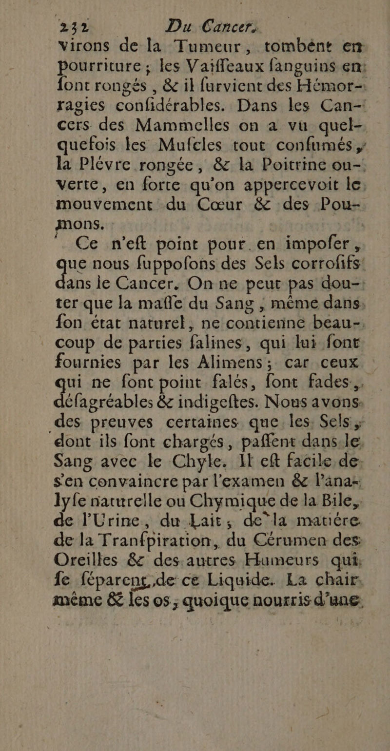 Virons de la Tumeur, tombént et pourriture; les Vaiffeaux fanguins en: font rongés , &amp; il furvient des Hémor-. ragies confidérables. Dans les Can- cers des Mammelles on a vu quel-. quefois les Mufcles tout confumés la Plévre rongée, &amp; la Poitrine ou-: verte, en forte qu'on appercevoit le: mouvement du Cœur &amp; des Pou- mons. | Ce n’eft point pour.en impofer , ue nous fuppofons des Sels corroffs! ans le Cancer. On ne peut pas dou-: ter que la mañle du Sang ; même dans: fon état naturel, ne contienne beau-: coup de parties falines, qui lui font fournies par les Alimens; car ceux ui ne font point falés, font fades,. x &amp; indigeftes. Nous avons: des preuves certaines que les: Sels ;; dont ils font chargés, pafflent dans.le: Sang avec le Chyle. It eft facile de: s'en convaincre par l'examen &amp;c länas lyfe naturelle ou Chymique de la Bile,, de l'Urine, du Lait, dela matére de la Tranfpiration, du Cérumen des: Oreilles &amp; des.autres Humeurs qui, fe féparens de ce Liquide. La chair, même &amp; les os ; quoique nourris d’une: