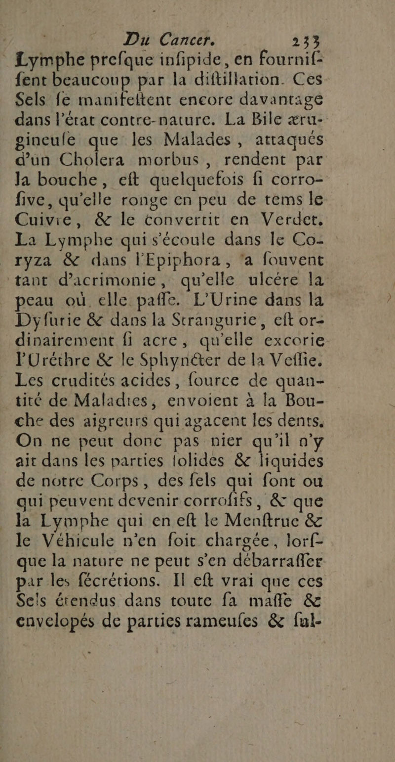 Lymphe prefque infpide, en fournif: Sels fe manifeltent encore davantage dans l’état contre-nature. La Bile æru- gineufe que les Malades, atraqués d’un Cholera morbus, rendent par Ja bouche, eft quelquefois fi corro- five, qu’elle ronge en peu de tems le Cuivre, &amp; le convertit en Verdet, La Lymphe qui s'écoule dans le Co- ryza &amp; dans l'Epiphora, ‘a fouvent peau où. elle paffe. L’Urine dans la Dyfurie &amp; dans la Strangurie, eft or- dinairement fi acre, qu'elle excorie PUréthre &amp; le Sphynéter de la Veflie. Les crudités acides, fource de quan- tité de Maladies, envoient à la Bou- che des aigreurs qui agacent les dents. On ne peut donc pas nier qu'il n'y ait dans les parties lolides &amp; liquides de notre Corps, des fels qui font ou qui peuvent devenir corrofifs, &amp; que la Lymphe qui en eft le Menftrue &amp; le Véhicule n’en foit chargée, lorf- que la nature ne peut s’en débarraffer par les fécrétions. Il eft vrai que ces Sels érendus dans toute fa mañle &amp; cavelopés de parties rameufes &amp; ful- dd