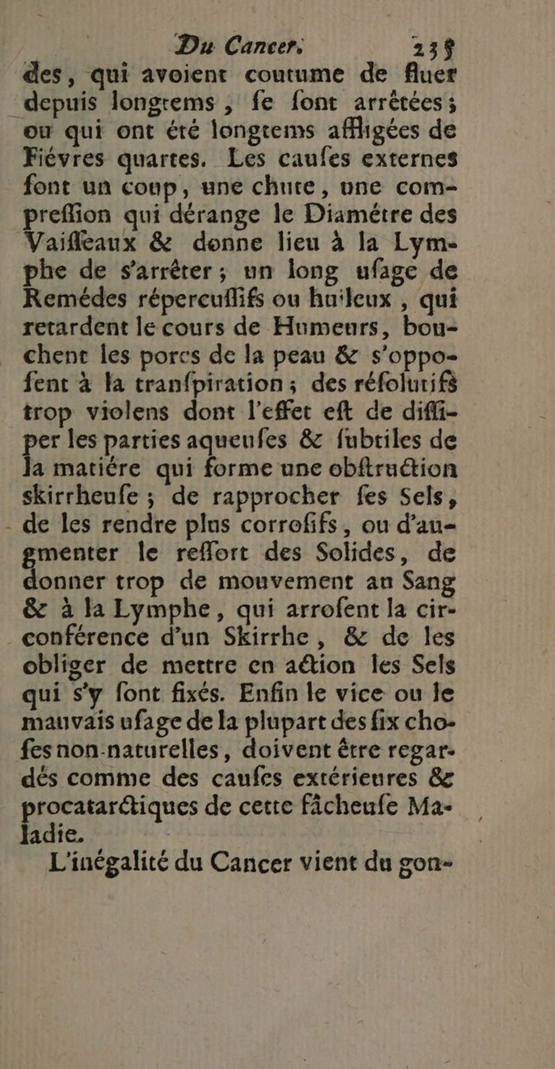 des, qui avoient coutume de fluer depuis longrems , fe font arrêtées; ou qui ont été longtems affigées de Fiévres quartes. Les caufes externes font un coup, une chute, une com- preflion qui dérange le Diamétre des Vaifleaux &amp; donne lieu à la Lyme phe de s'arrêter; un long ufage de Remédes répercuflifs ou huilcux , qui retardent le cours de Humeurs, bou- chent les porcs de la peau &amp; s’oppo- fent à la tranfpiration; des réfolurifà trop violens dont l'effet eft de difi- per les parties aqueufes &amp; fubtiles de Ja matière qui forme une obftruction skirrheufe ; de rapprocher fes Sels, - de les rendre plus corrofifs, ou d’au- menter le rellort des Solides, de onner trop de mouvement au Sang &amp; à la Lymphe, qui arrofent la cir- conférence d’un Skirrhe, &amp; de les obliger de mettre en aétion Îles Sels qui s'y font fixés. Enfin le vice ou le mauvais ufage de la plupart des fix cho- fes non naturelles, doivent être regar- dés comme des caufes extérieures &amp;z procatarctiques de cette ficheufe Ma- ladie. | L'inégalité du Cancer vient du gon-