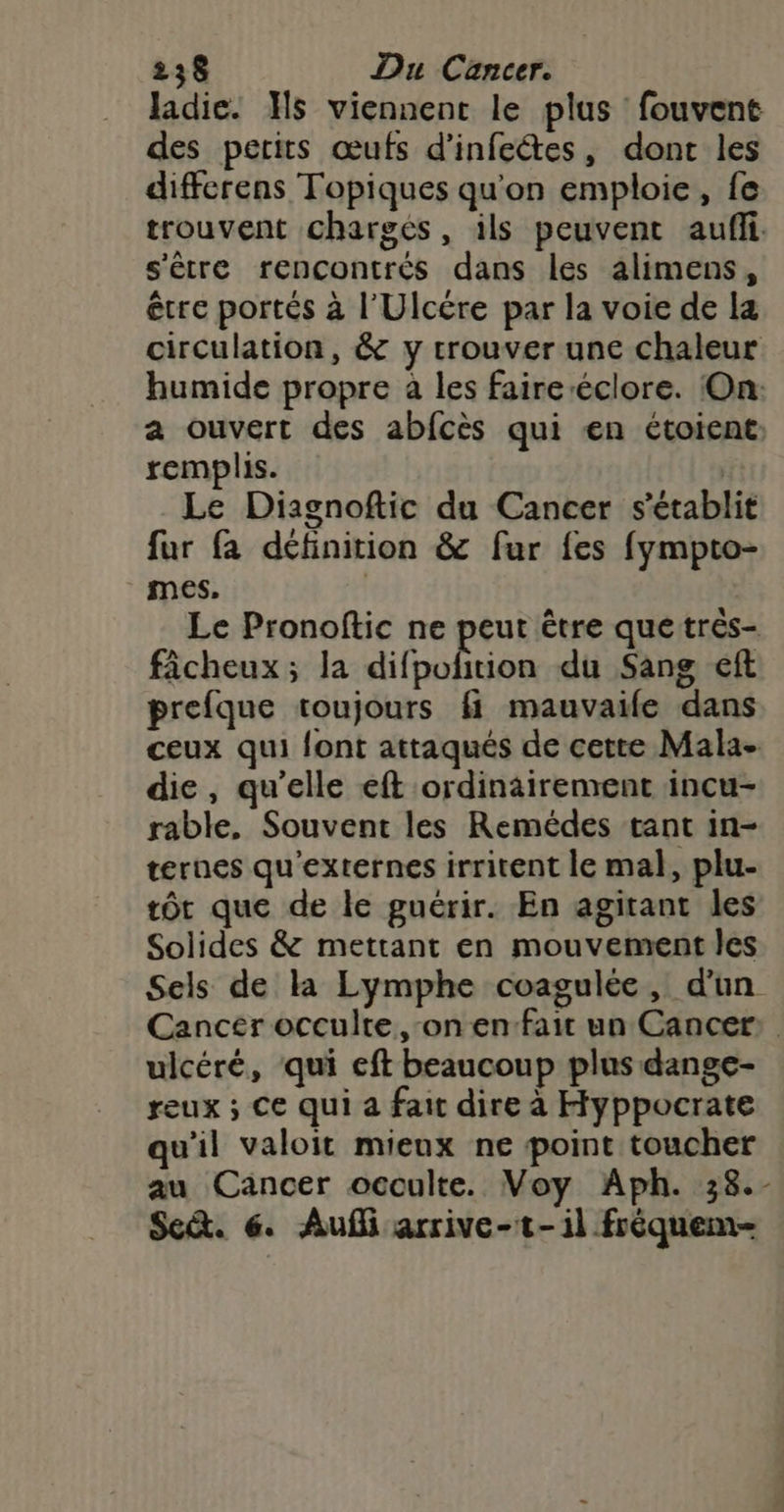 ladie. Hs viennent le plus fouvent des perits œufs d’infeétes, dont les differens Topiques qu'on emploie, fe trouvent chargés, ils peuvent auf s'être rencontrés dans les alimens, être portés à l’'Ulcére par la voie de la circulation, &amp; y trouver une chaleur humide propre à les faireéclore. On: a ouvert des abfcès qui en étoient remplis. | Le Diagnoftic du Cancer s'établit fur fa définition &amp; fur fes fympto- mes, | Le Pronoftic ne peut être que trés- fâcheux ; la difpofñition du Sang eft prefque toujours fi mauvaife dans ceux qui font attaqués de cette Mala- die, qu'elle eft ordinairement incu- rable, Souvent les Remédes tant in- ternes qu'externes irritent le mal, plu- tôt que de le guérir. En agirant les Solides &amp; mettant en mouvement les Sels de la Lymphe coagulée, d'un Cancer occulte on en fait un Cancer: ulcéré, qui eft beaucoup plus dange- reux ; Ce qui a fait dire à Hyppocrate qu'il valoit mieux ne point toucher au Cancer occulte. Voy Aph. 38.- Se. 6. Auf arrive-t-1l frèquem-