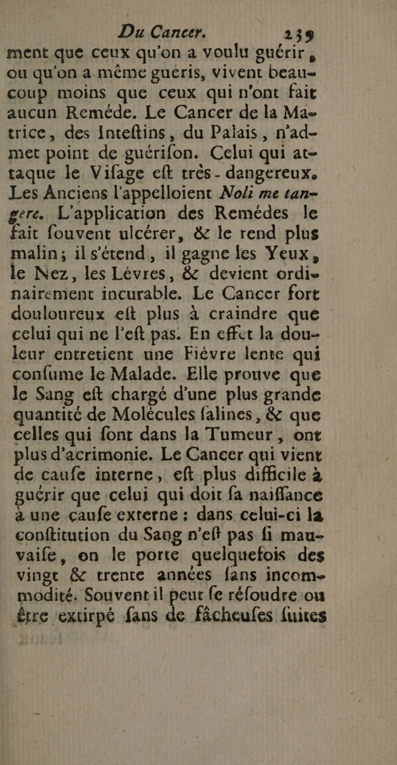 ment que ceux qu'on a voulu ouérir, ou qu'on a même guéris, vivent beau- coup moins que ceux qui n'ont fait aucun Reméde. Le Cancer de la Ma- trice, des Inteflins, du Palais, n’ad- met point de guérifon. Celui qui at- taque le Vifage eft très - dangereux, Les Anciens l'appelloient Noli me tan- gere. L'application des Remédes le fait fouvent ulcérer, &amp; le rend plus malin; ils’'étend, il gagne les Yeux, le Nez, les Lévres, &amp; devient ordis nairement incurable. Le Cancer fort douloureux eft plus à craindre que celui qui ne l’eft pas. En effet la dou- leur entretient une Fiévre lente qui confume le Malade. Elle prouve que le Sang eft chargé d'une plus grande quantité de Molécules falines, &amp; que celles qui font dans la Tumeur, ont plus d’acrimonie. Le Cancer qui vient de caufe interne, eft plus difficile à guérir que celui qui doit fa naiffance à une çaufe externe : dans celui-ci la conftitution du Sang n’eff pas fi mau- vaife, on le porte quelquefois des vingt &amp; trente années fans incom- modité. Souvent il peut fe réfoudre ou être extirpé fans de fâcheufes fuices