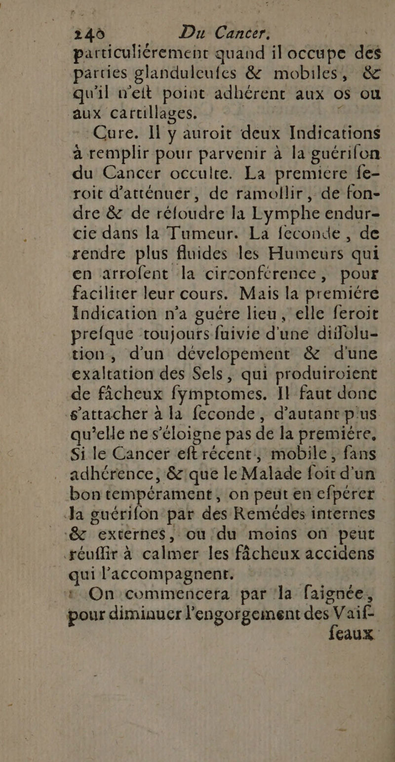 particuliérement quand il occupe des parties glanduleutes &amp; mobiles, &amp; qu'il w'eit point adhérent aux os ou aux cartillages. , Cure. Il y auroit deux Indications à remplir pour parvenir à la guérilon du Cancer occulte. La premiere fe- roit d’atténuér, de ramollir, de fon- dre &amp; de réfoudre la Lymphe endur- cie dans la Tumeur. La feconde , de rendre plus fluides les Humeurs qui en arrofent la circonférence, pour faciliter leur cours. Mais la premiére Indication n'a guére lieu, elle feroit prefque toujours fuivie d'une diflolu- tion, d'un dévelopement &amp; d'une exaltation des Sels, qui produiroient de fâcheux fymptomes. Il faut donc s'attacher à la feconde, d'autantpus qu’elle ne s'éloigne pas de la premiére, Si le Cancer eftrécent, mobile, fans adhérence, &amp;:que le Malade foir d'un bon tempérament, on peut en efpérer Ja guérifon par des Remédes internes &amp; externes, ou du moins on peut téuflir à calmer les fâcheux accidens qui l’'accompagnent. ù 1 On commencera par ‘la faignée, pour diminuer l'engorgeiment des Vaif- feaux