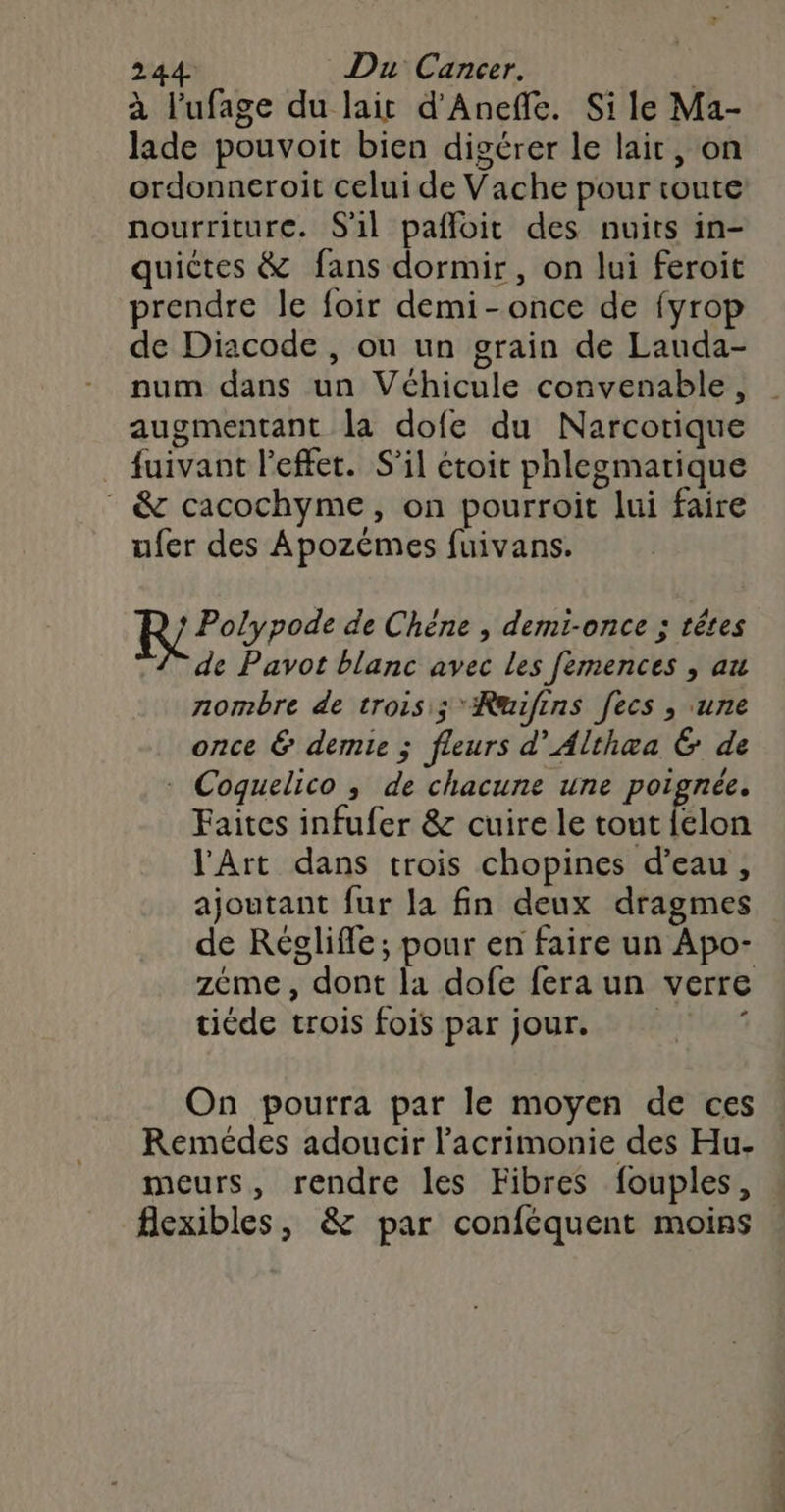 2 44. Du Cancer. à l’ufage du lait d'Aneffe. Si le Ma- lade pouvoit bien digérer le lait, on ordonneroit celui de Vache pour route nourriture. S'il paffoit des nuits in- quictes &amp; fans dormir, on lui feroit prendre le foir demi-once de {yrop de Diacode , on un grain de Lauda- num dans un Véhicule convenable, augmentant la dofe du Narcotique fuivant l'effet. S'il étoit phlegmarique * &amp; cacochyme, on pourroit lui faire ufer des Apozémes fuivans. RP ree de Chéne , demt-once ; têtes de Pavot blanc avec les femences , au nombre de trois ; *Rwifins fecs , une once &amp; demie ; fleurs d’Althæa &amp; de * Coquelico ; de chacune une poignée. Faites infufer &amp; cuire le tout {clon l'Art dans trois chopines d’eau, ajoutant fur la fin deux dragmes de Réglifle; pour en faire un Apo- zéme, dont la dofe fera un verre tiéde trois fois par jour. © On pourra par le moyen de ces Remédes adoucir l’'acrimonie des Hu- meurs, rendre les Fibres fouples, flexibles, &amp; par conféquent moins