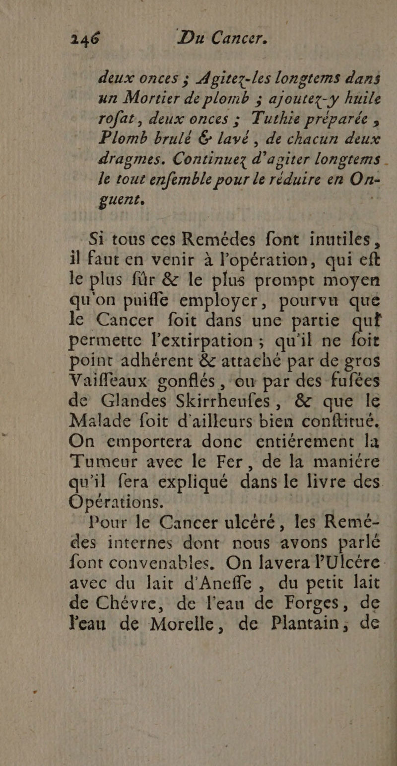 deux onces ; Apitez-les longtems dans un Mortier de plomb ; ajoutez-y huile rofat, deux onces ; Tuthie préparée , Plomb brulé &amp; lavé, de chacun deux dragmes. Continuez d'apiter longtems . le tout enfemble pour le réduire en On- guent, é Si tous ces Remédes font inutiles, il faut en venir à l'opération, qui eft le plus für &amp; le plus prompt moyen qu'on puifle employer, pourvu que le Cancer foit dans une partie quf permette l'extirpation ; qu'il ne fie point adhérent &amp; attaché par de gros Vaifleaux gonflés , ou par des fufées de Glandes Skirrheufes, &amp; que le Malade foit d'ailleurs bien conftitué. On emportera donc entiérement la Tumeur avec le Fer, de la maniére qu'il fera expliqué dans le livre des. Opérations. aise Pour le Cancer ulcéré, les Remé- des internes dont nous avons parlé font convenables. On lavera PUlcére avec du lait d'Aneffe, du petit lait de Chévre, de l'eau de Forges, de Peau de Morelle, de Plantain, de