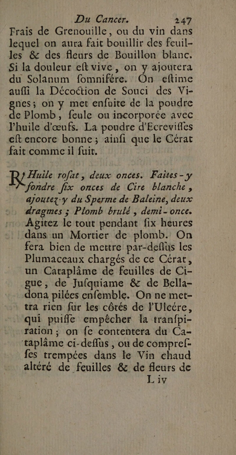 Frais de Grenouille, ou du vin dans lequel on aura fait bouillir des feuil- les &amp; des fleurs de Bouillon blanc. Si la douleur eft vive, on y ajoutera du Solanum fomnifére. On eftime aufli la Décoction de Souci des Vi- gnes; où y met enfuite de la poudre de Plomb, feule ou incorporée avec l'huile d'œufs. La poudre d’Ecrevifles eft encore bonne ; ainfi que le Cérat fait comme il fuit. R #7 rofat, deux onces. Faites-7y fondre fix onces de Cire blanche, ajoutez-y du Sperme de Baleine, deux dragmes ; Plomb brulé , demi- once. Agitez le tout pendant fix heures dans un Mortier de plomb. On fera bien de mettre par-deflus les Plumaceaux chargés de ce Cérat, un Cataplâme de feuilles de Ci- gue, de Jufquiame &amp; de Bella- dona pilées enfemble. On ne met- tra rien fur les côtés de l'Ulcére, qui puiffe empêcher la tranfpi- ration ; on fe contentera du Ca- taplâme ci-deflus , ou de compref- fes trempées dans le Vin chaud altéré de feuilles &amp; de fleurs de L iv