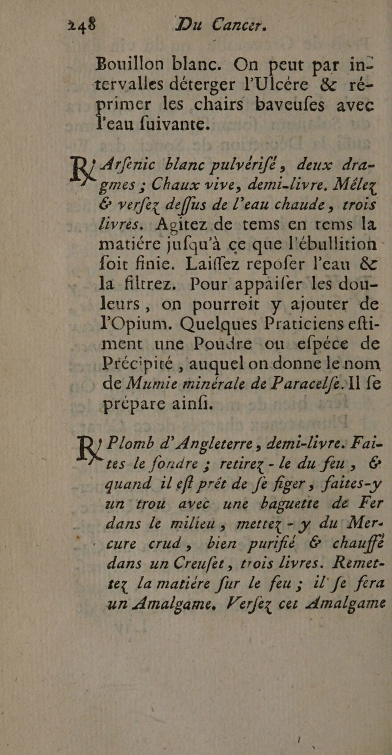 Bouillon blanc. On peut par in- tervalles déterger l’'Ulcére &amp; ré- purs les chaïirs baveufes avec ‘eau fuivante. S't Miats blanc pulvérifé, deux dra- gmes ; Chaux vive, demi-livre. Mélez &amp; verfez deffus de l’eau chaude, trois livres. Agitez de tems en rems la matiére jufqu'à ce que l'ébullition {oit finie. Laiflez repofer l’eau &amp; la filtrez. Pour appailer les dou- leurs, on pourroit y ajouter de l'Opium. Quelques Praticiens efti- ment une Poudre ou efpéce de Précipité , auquel on donne le nom de Mumie minérale de Paracelfe A] fe prépare ainfi. |. 611 prier d’ Angleterre, demi-livre: Fai- tes le fondre ; retirez - le du fiu, 6 quand il eff prét de fe figer ; faites-y un trou avec une baguette de Fer dans le milieu ; mettez - y du Mer- . cure crud, bien purifié € chauffé dans un Creufet, trois livres. Remet- tez la matière fur Le feu ; il'fe fera un Amalgame, Verfez cet Amalgame