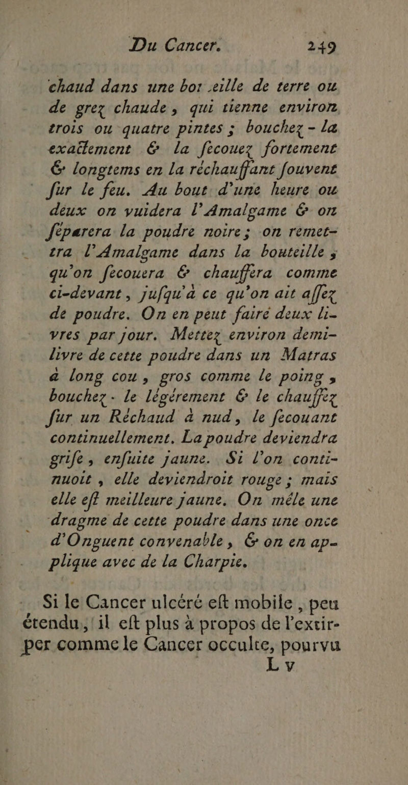 chaud dans une bor eille de terre ou de grez chaude, qui tienne environ crois ou quatre pintes ; bouchez - la exaëlement € La fecouez fortement 6 longtems en La réchauffant fouvent Jur le feu. Au bout. d’une heure ow deux on vuidera l’Amalgame &amp; on fèparera la poudre noire; on remet- tra l’Amalgame dans la bouteille ; qu'on fecouera &amp; chauffera comme ci-devant, jufqu'a ce qu’on ait affez de poudre. On en peut fairé deux li- vres par jour. Mettez environ demi- livre de cette poudre dans un Marras a long cou, gros comme le poing ;, bouchez- le légèrement &amp; le chauffez fur un Réchaud à nud, le fecouant continuellement. La poudre deviendra grife, enfuite jaune. Si l’on conti- nuoit , elle deviendroit rouge ; mais elle ef? meilleure jaune. On méle une dragme de cette poudre dans une once d'Onguent convenable, 6 on en ap- plique avec de la Charpie. Si le Cancer ulcéré eft mobile , peu LA . \ » « étendu, il eft plus à propos de l’extir- per comme le Cancer occulte, pourvu L v